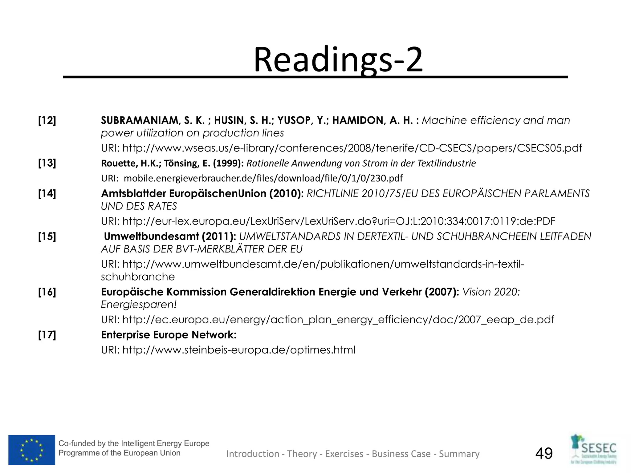 Co-funded by the Intelligent Energy Europe
Programme of the European Union
Co-funded by the Intelligent Energy Europe
Programme of the European Union 49
Readings-2
[12] SUBRAMANIAM, S. K. ; HUSIN, S. H.; YUSOP, Y.; HAMIDON, A. H. : Machine efficiency and man
power utilization on production lines
URI: http://www.wseas.us/e-library/conferences/2008/tenerife/CD-CSECS/papers/CSECS05.pdf
[13] Rouette, H.K.; Tönsing, E. (1999): Rationelle Anwendung von Strom in der Textilindustrie
URI: mobile.energieverbraucher.de/files/download/file/0/1/0/230.pdf
[14] Amtsblattder EuropäischenUnion (2010): RICHTLINIE 2010/75/EU DES EUROPÄISCHEN PARLAMENTS
UND DES RATES
URI: http://eur-lex.europa.eu/LexUriServ/LexUriServ.do?uri=OJ:L:2010:334:0017:0119:de:PDF
[15] Umweltbundesamt (2011): UMWELTSTANDARDS IN DERTEXTIL- UND SCHUHBRANCHEEIN LEITFADEN
AUF BASIS DER BVT-MERKBLÄTTER DER EU
URI: http://www.umweltbundesamt.de/en/publikationen/umweltstandards-in-textil-
schuhbranche
[16] Europäische Kommission Generaldirektion Energie und Verkehr (2007): Vision 2020:
Energiesparen!
URI: http://ec.europa.eu/energy/action_plan_energy_efficiency/doc/2007_eeap_de.pdf
[17] Enterprise Europe Network:
URI: http://www.steinbeis-europa.de/optimes.html
Introduction - Theory - Exercises - Business Case - Summary
 