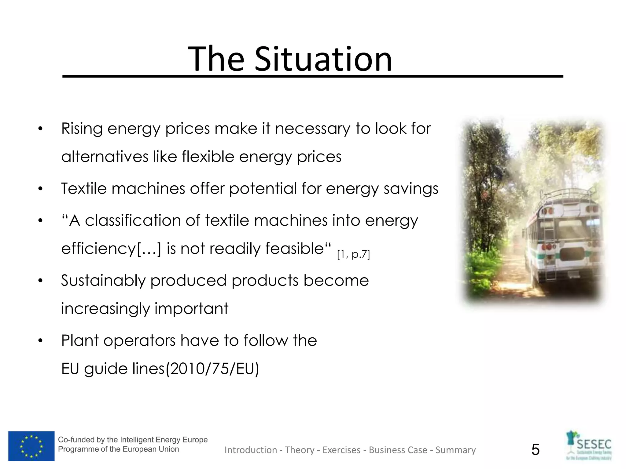 Co-funded by the Intelligent Energy Europe
Programme of the European Union
Co-funded by the Intelligent Energy Europe
Programme of the European Union 5
The Situation
• Rising energy prices make it necessary to look for
alternatives like flexible energy prices
• Textile machines offer potential for energy savings
• “A classification of textile machines into energy
efficiency[…] is not readily feasible“ [1, p.7]
• Sustainably produced products become
increasingly important
• Plant operators have to follow the
EU guide lines(2010/75/EU)
Introduction - Theory - Exercises - Business Case - Summary
 