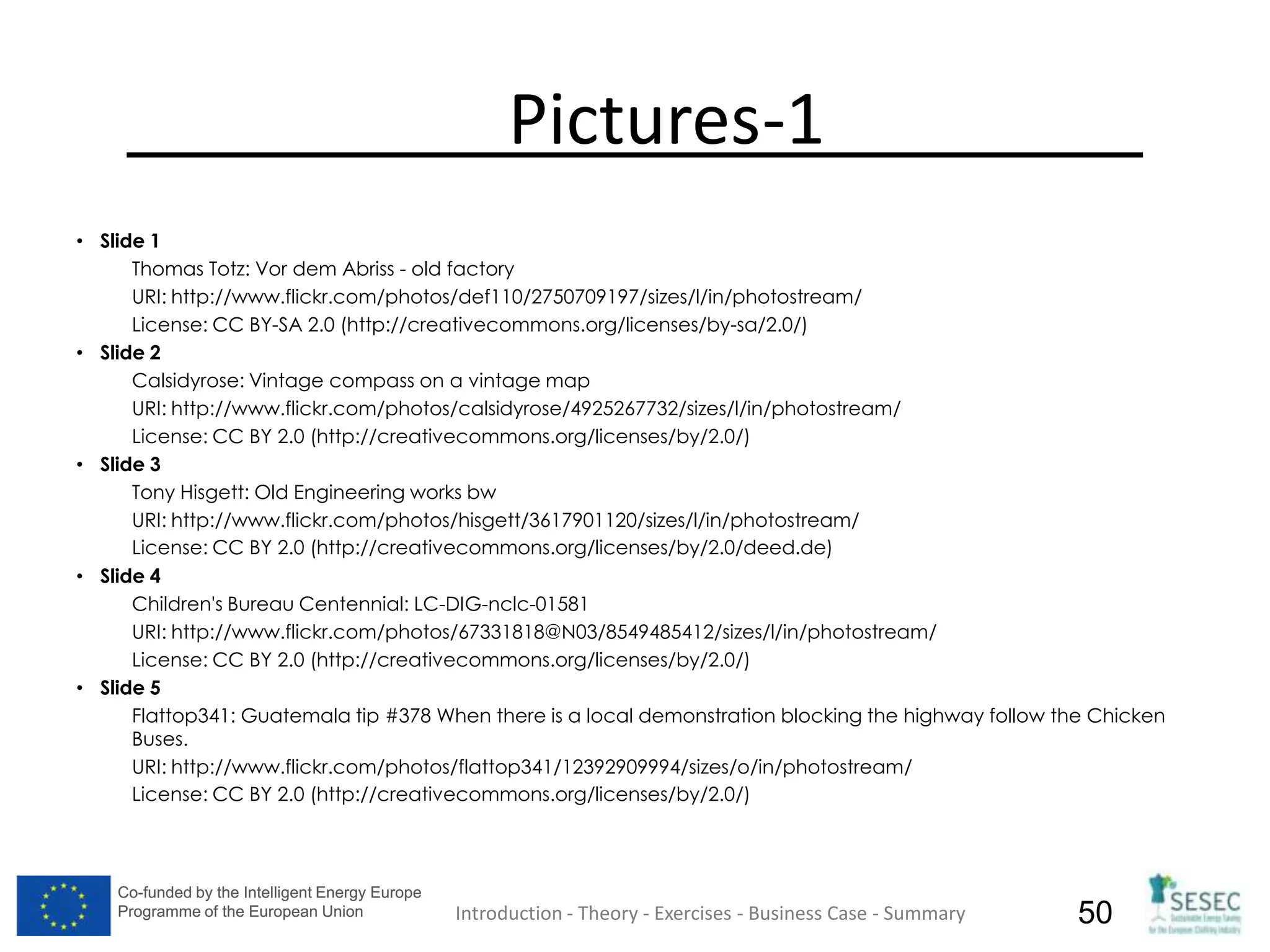 Co-funded by the Intelligent Energy Europe
Programme of the European Union
Co-funded by the Intelligent Energy Europe
Programme of the European Union 50
Pictures-1
• Slide 1
Thomas Totz: Vor dem Abriss - old factory
URI: http://www.flickr.com/photos/def110/2750709197/sizes/l/in/photostream/
License: CC BY-SA 2.0 (http://creativecommons.org/licenses/by-sa/2.0/)
• Slide 2
Calsidyrose: Vintage compass on a vintage map
URI: http://www.flickr.com/photos/calsidyrose/4925267732/sizes/l/in/photostream/
License: CC BY 2.0 (http://creativecommons.org/licenses/by/2.0/)
• Slide 3
Tony Hisgett: Old Engineering works bw
URI: http://www.flickr.com/photos/hisgett/3617901120/sizes/l/in/photostream/
License: CC BY 2.0 (http://creativecommons.org/licenses/by/2.0/deed.de)
• Slide 4
Children's Bureau Centennial: LC-DIG-nclc-01581
URI: http://www.flickr.com/photos/67331818@N03/8549485412/sizes/l/in/photostream/
License: CC BY 2.0 (http://creativecommons.org/licenses/by/2.0/)
• Slide 5
Flattop341: Guatemala tip #378 When there is a local demonstration blocking the highway follow the Chicken
Buses.
URI: http://www.flickr.com/photos/flattop341/12392909994/sizes/o/in/photostream/
License: CC BY 2.0 (http://creativecommons.org/licenses/by/2.0/)
Introduction - Theory - Exercises - Business Case - Summary
 