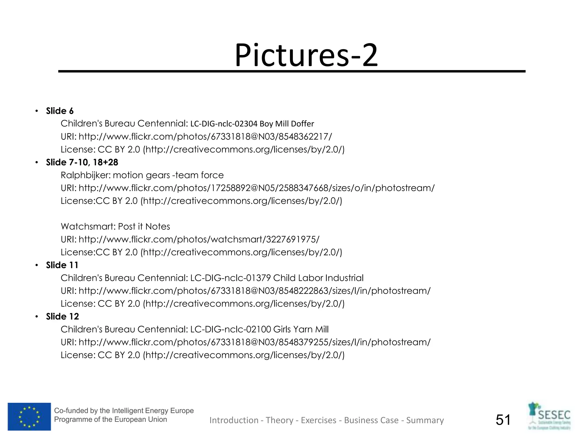 Co-funded by the Intelligent Energy Europe
Programme of the European Union
Co-funded by the Intelligent Energy Europe
Programme of the European Union 51
Pictures-2
• Slide 6
Children's Bureau Centennial: LC-DIG-nclc-02304 Boy Mill Doffer
URI: http://www.flickr.com/photos/67331818@N03/8548362217/
License: CC BY 2.0 (http://creativecommons.org/licenses/by/2.0/)
• Slide 7-10, 18+28
Ralphbijker: motion gears -team force
URI: http://www.flickr.com/photos/17258892@N05/2588347668/sizes/o/in/photostream/
License:CC BY 2.0 (http://creativecommons.org/licenses/by/2.0/)
Watchsmart: Post it Notes
URI: http://www.flickr.com/photos/watchsmart/3227691975/
License:CC BY 2.0 (http://creativecommons.org/licenses/by/2.0/)
• Slide 11
Children's Bureau Centennial: LC-DIG-nclc-01379 Child Labor Industrial
URI: http://www.flickr.com/photos/67331818@N03/8548222863/sizes/l/in/photostream/
License: CC BY 2.0 (http://creativecommons.org/licenses/by/2.0/)
• Slide 12
Children's Bureau Centennial: LC-DIG-nclc-02100 Girls Yarn Mill
URI: http://www.flickr.com/photos/67331818@N03/8548379255/sizes/l/in/photostream/
License: CC BY 2.0 (http://creativecommons.org/licenses/by/2.0/)
Introduction - Theory - Exercises - Business Case - Summary
 