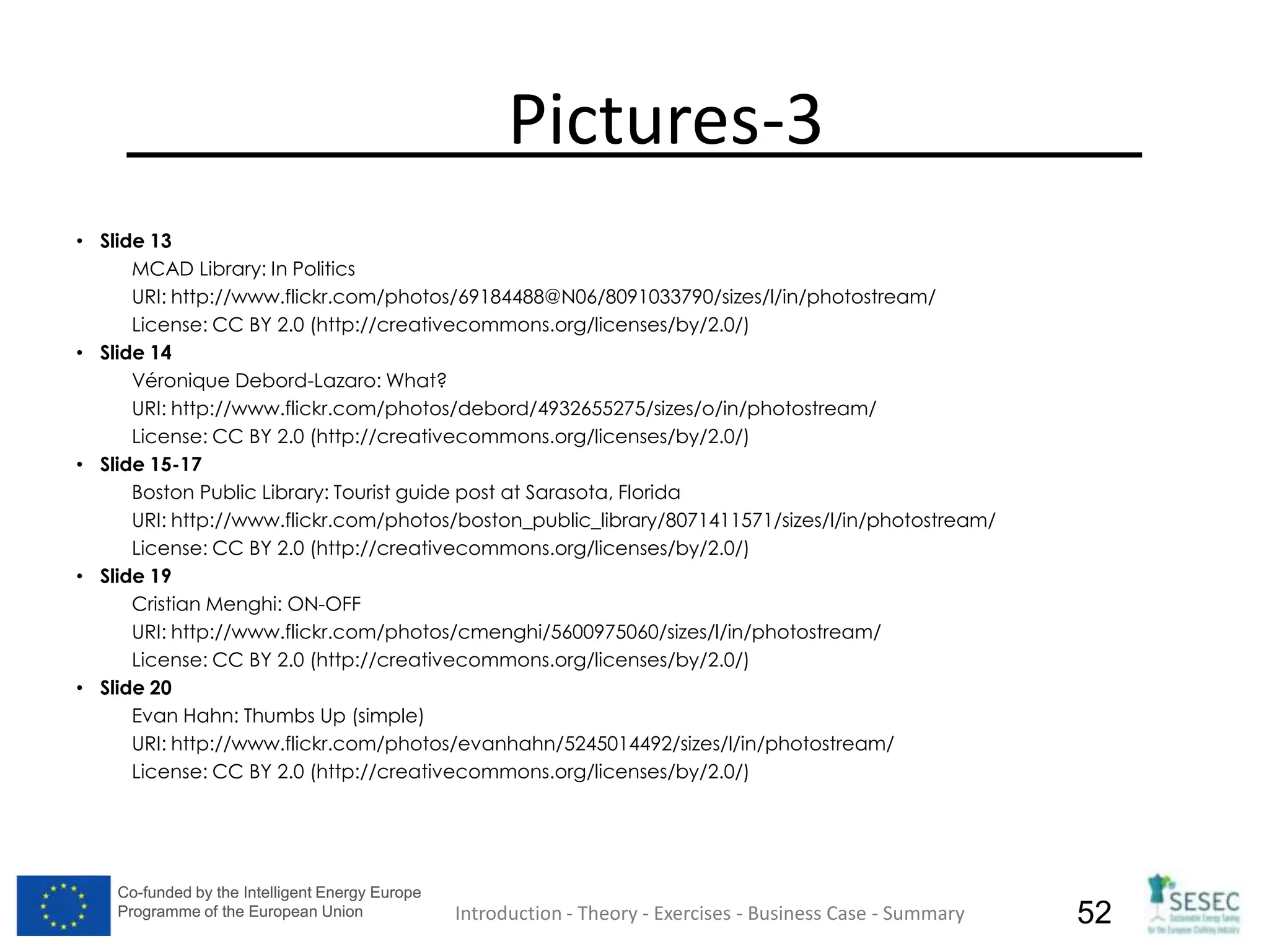Co-funded by the Intelligent Energy Europe
Programme of the European Union
Co-funded by the Intelligent Energy Europe
Programme of the European Union 52
Pictures-3
• Slide 13
MCAD Library: In Politics
URI: http://www.flickr.com/photos/69184488@N06/8091033790/sizes/l/in/photostream/
License: CC BY 2.0 (http://creativecommons.org/licenses/by/2.0/)
• Slide 14
Véronique Debord-Lazaro: What?
URI: http://www.flickr.com/photos/debord/4932655275/sizes/o/in/photostream/
License: CC BY 2.0 (http://creativecommons.org/licenses/by/2.0/)
• Slide 15-17
Boston Public Library: Tourist guide post at Sarasota, Florida
URI: http://www.flickr.com/photos/boston_public_library/8071411571/sizes/l/in/photostream/
License: CC BY 2.0 (http://creativecommons.org/licenses/by/2.0/)
• Slide 19
Cristian Menghi: ON-OFF
URI: http://www.flickr.com/photos/cmenghi/5600975060/sizes/l/in/photostream/
License: CC BY 2.0 (http://creativecommons.org/licenses/by/2.0/)
• Slide 20
Evan Hahn: Thumbs Up (simple)
URI: http://www.flickr.com/photos/evanhahn/5245014492/sizes/l/in/photostream/
License: CC BY 2.0 (http://creativecommons.org/licenses/by/2.0/)
Introduction - Theory - Exercises - Business Case - Summary
 
