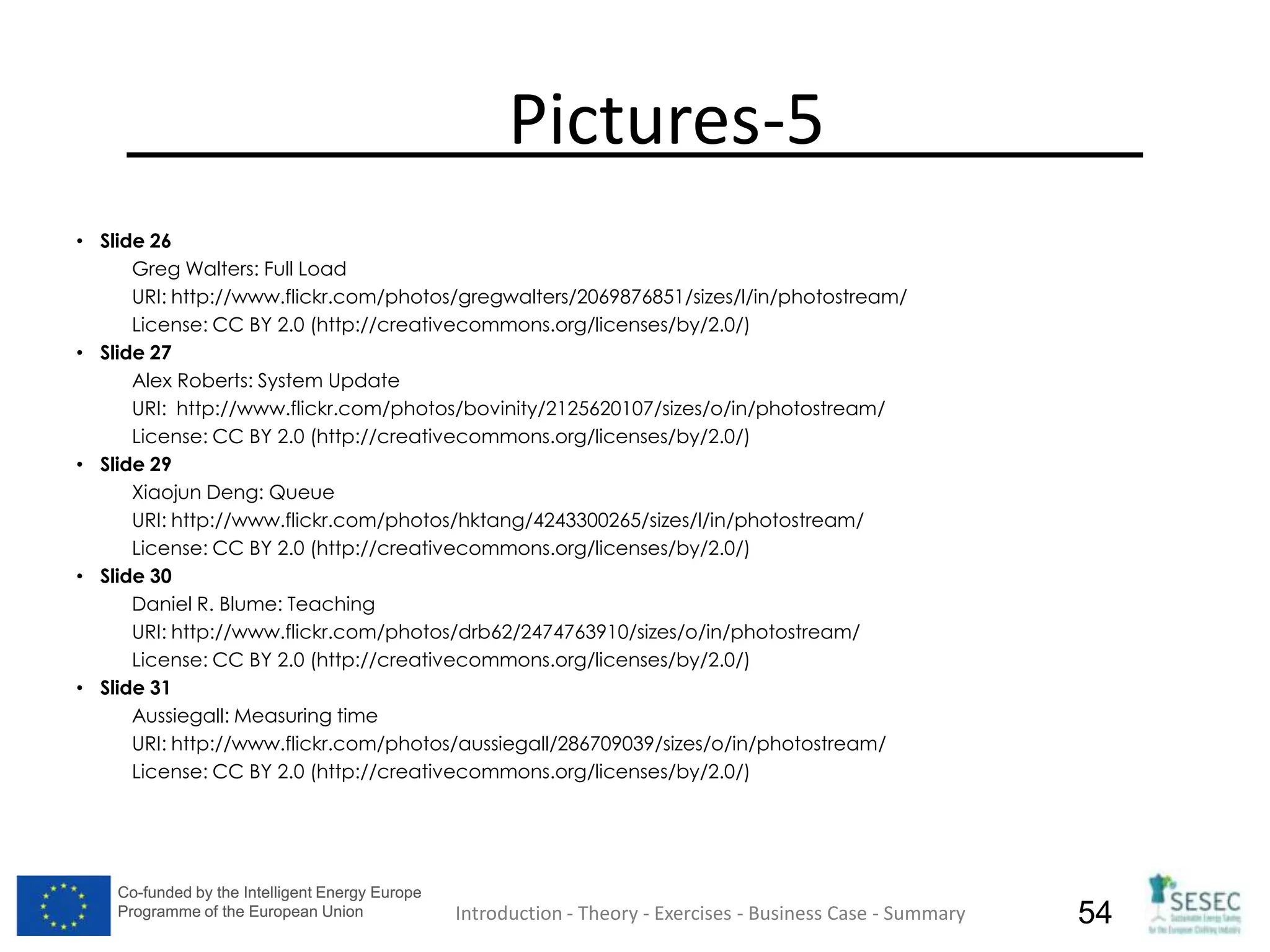 Co-funded by the Intelligent Energy Europe
Programme of the European Union
Co-funded by the Intelligent Energy Europe
Programme of the European Union 54
Pictures-5
• Slide 26
Greg Walters: Full Load
URI: http://www.flickr.com/photos/gregwalters/2069876851/sizes/l/in/photostream/
License: CC BY 2.0 (http://creativecommons.org/licenses/by/2.0/)
• Slide 27
Alex Roberts: System Update
URI: http://www.flickr.com/photos/bovinity/2125620107/sizes/o/in/photostream/
License: CC BY 2.0 (http://creativecommons.org/licenses/by/2.0/)
• Slide 29
Xiaojun Deng: Queue
URI: http://www.flickr.com/photos/hktang/4243300265/sizes/l/in/photostream/
License: CC BY 2.0 (http://creativecommons.org/licenses/by/2.0/)
• Slide 30
Daniel R. Blume: Teaching
URI: http://www.flickr.com/photos/drb62/2474763910/sizes/o/in/photostream/
License: CC BY 2.0 (http://creativecommons.org/licenses/by/2.0/)
• Slide 31
Aussiegall: Measuring time
URI: http://www.flickr.com/photos/aussiegall/286709039/sizes/o/in/photostream/
License: CC BY 2.0 (http://creativecommons.org/licenses/by/2.0/)
Introduction - Theory - Exercises - Business Case - Summary
 