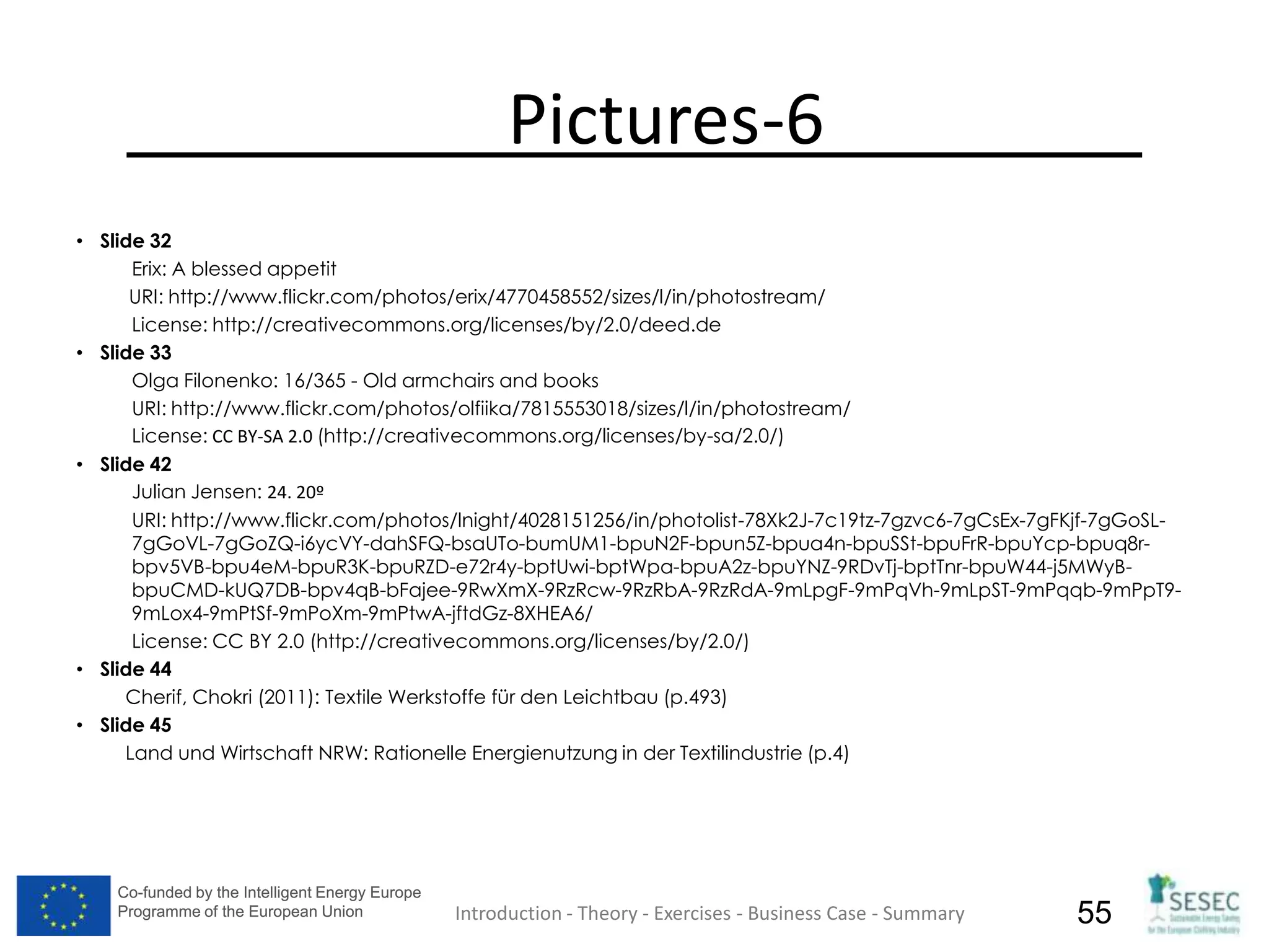 Co-funded by the Intelligent Energy Europe
Programme of the European Union
Co-funded by the Intelligent Energy Europe
Programme of the European Union 55
Pictures-6
• Slide 32
Erix: A blessed appetit
URI: http://www.flickr.com/photos/erix/4770458552/sizes/l/in/photostream/
License: http://creativecommons.org/licenses/by/2.0/deed.de
• Slide 33
Olga Filonenko: 16/365 - Old armchairs and books
URI: http://www.flickr.com/photos/olfiika/7815553018/sizes/l/in/photostream/
License: CC BY-SA 2.0 (http://creativecommons.org/licenses/by-sa/2.0/)
• Slide 42
Julian Jensen: 24. 20º
URI: http://www.flickr.com/photos/lnight/4028151256/in/photolist-78Xk2J-7c19tz-7gzvc6-7gCsEx-7gFKjf-7gGoSL-
7gGoVL-7gGoZQ-i6ycVY-dahSFQ-bsaUTo-bumUM1-bpuN2F-bpun5Z-bpua4n-bpuSSt-bpuFrR-bpuYcp-bpuq8r-
bpv5VB-bpu4eM-bpuR3K-bpuRZD-e72r4y-bptUwi-bptWpa-bpuA2z-bpuYNZ-9RDvTj-bptTnr-bpuW44-j5MWyB-
bpuCMD-kUQ7DB-bpv4qB-bFajee-9RwXmX-9RzRcw-9RzRbA-9RzRdA-9mLpgF-9mPqVh-9mLpST-9mPqqb-9mPpT9-
9mLox4-9mPtSf-9mPoXm-9mPtwA-jftdGz-8XHEA6/
License: CC BY 2.0 (http://creativecommons.org/licenses/by/2.0/)
• Slide 44
Cherif, Chokri (2011): Textile Werkstoffe für den Leichtbau (p.493)
• Slide 45
Land und Wirtschaft NRW: Rationelle Energienutzung in der Textilindustrie (p.4)
Introduction - Theory - Exercises - Business Case - Summary
 