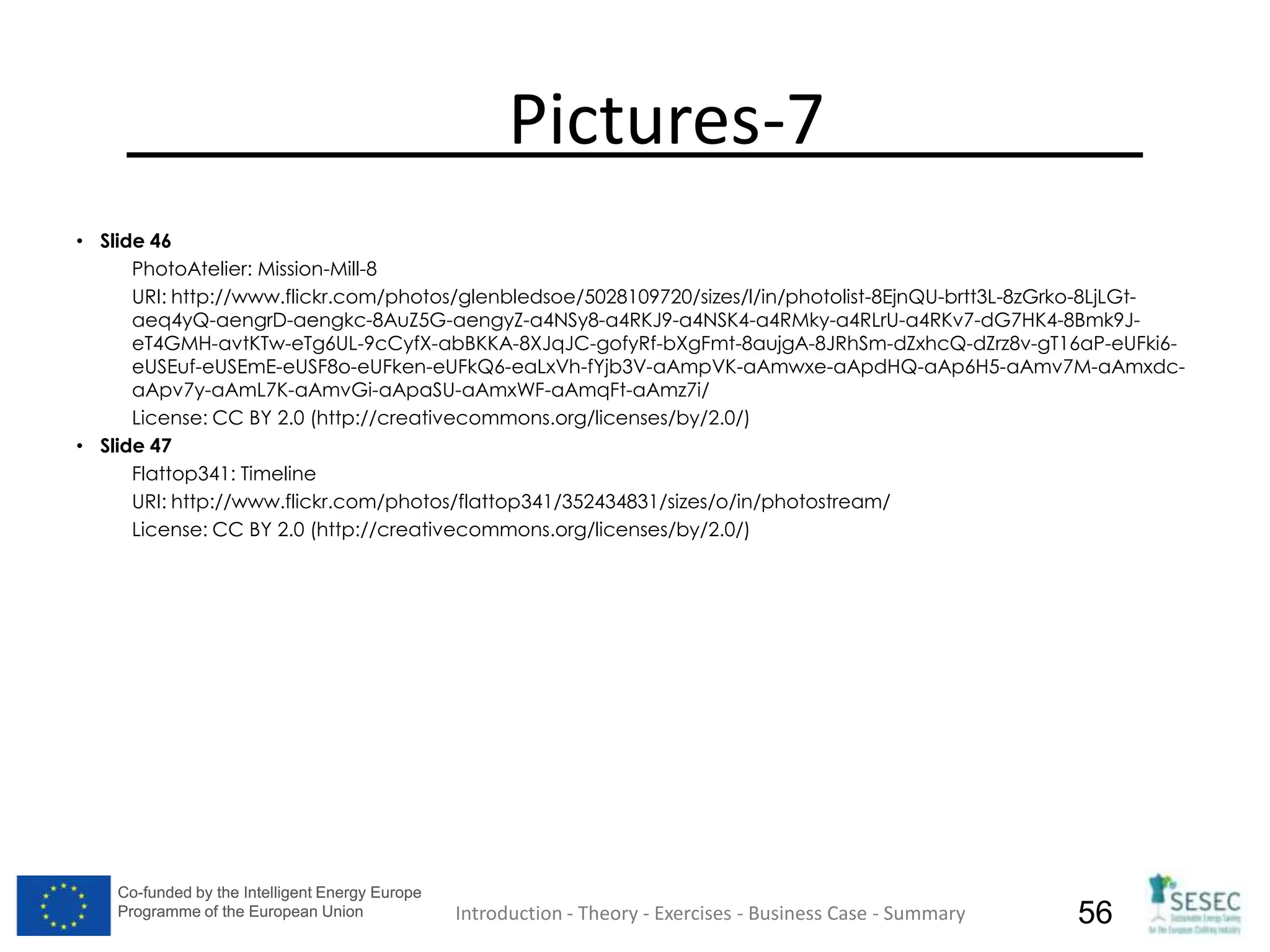 Co-funded by the Intelligent Energy Europe
Programme of the European Union
Co-funded by the Intelligent Energy Europe
Programme of the European Union 56
Pictures-7
• Slide 46
PhotoAtelier: Mission-Mill-8
URI: http://www.flickr.com/photos/glenbledsoe/5028109720/sizes/l/in/photolist-8EjnQU-brtt3L-8zGrko-8LjLGt-
aeq4yQ-aengrD-aengkc-8AuZ5G-aengyZ-a4NSy8-a4RKJ9-a4NSK4-a4RMky-a4RLrU-a4RKv7-dG7HK4-8Bmk9J-
eT4GMH-avtKTw-eTg6UL-9cCyfX-abBKKA-8XJqJC-gofyRf-bXgFmt-8aujgA-8JRhSm-dZxhcQ-dZrz8v-gT16aP-eUFki6-
eUSEuf-eUSEmE-eUSF8o-eUFken-eUFkQ6-eaLxVh-fYjb3V-aAmpVK-aAmwxe-aApdHQ-aAp6H5-aAmv7M-aAmxdc-
aApv7y-aAmL7K-aAmvGi-aApaSU-aAmxWF-aAmqFt-aAmz7i/
License: CC BY 2.0 (http://creativecommons.org/licenses/by/2.0/)
• Slide 47
Flattop341: Timeline
URI: http://www.flickr.com/photos/flattop341/352434831/sizes/o/in/photostream/
License: CC BY 2.0 (http://creativecommons.org/licenses/by/2.0/)
Introduction - Theory - Exercises - Business Case - Summary
 
