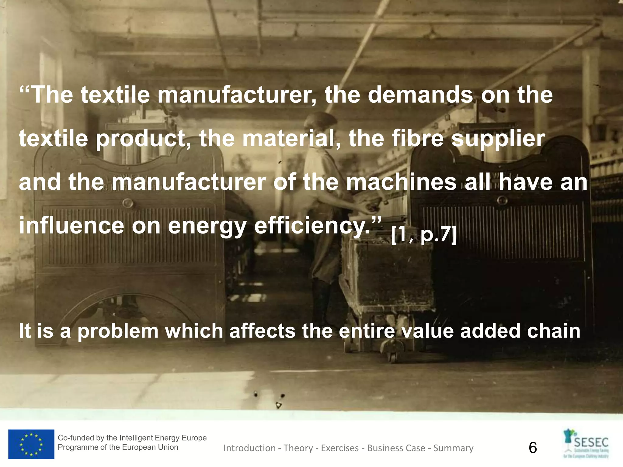 Co-funded by the Intelligent Energy Europe
Programme of the European Union 6Introduction - Theory - Exercises - Business Case - Summary
“The textile manufacturer, the demands on the
textile product, the material, the fibre supplier
and the manufacturer of the machines all have an
influence on energy efficiency.” [1, p.7]
It is a problem which affects the entire value added chain
 