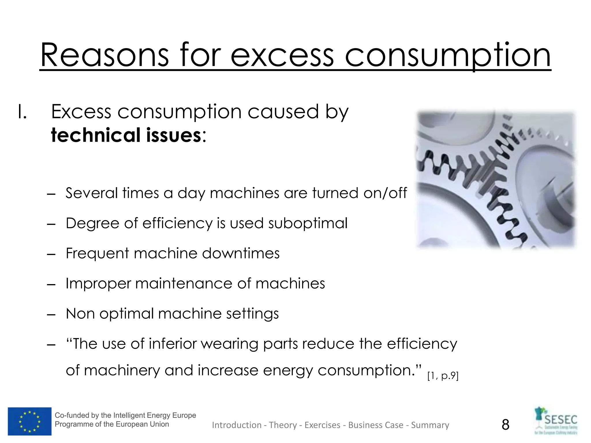 Co-funded by the Intelligent Energy Europe
Programme of the European Union
Co-funded by the Intelligent Energy Europe
Programme of the European Union 8
Reasons for excess consumption
I. Excess consumption caused by
technical issues:
– Several times a day machines are turned on/off
– Degree of efficiency is used suboptimal
– Frequent machine downtimes
– Improper maintenance of machines
– Non optimal machine settings
– “The use of inferior wearing parts reduce the efficiency
of machinery and increase energy consumption.” [1, p.9]
Introduction - Theory - Exercises - Business Case - Summary
 