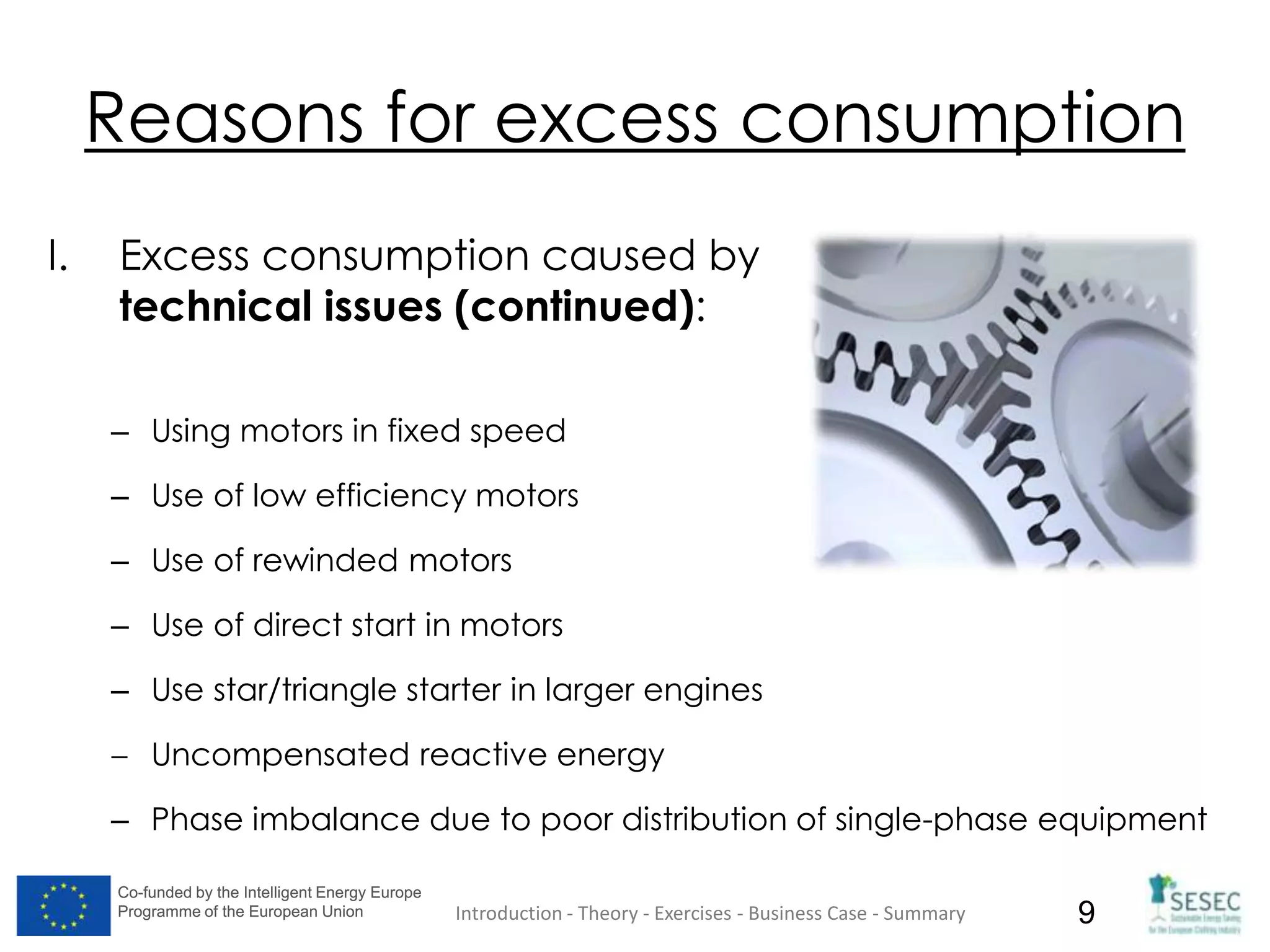 Co-funded by the Intelligent Energy Europe
Programme of the European Union
Co-funded by the Intelligent Energy Europe
Programme of the European Union 9
Reasons for excess consumption
I. Excess consumption caused by
technical issues (continued):
– Using motors in fixed speed
– Use of low efficiency motors
– Use of rewinded motors
– Use of direct start in motors
– Use star/triangle starter in larger engines
Uncompensated reactive energy
– Phase imbalance due to poor distribution of single-phase equipment
Introduction - Theory - Exercises - Business Case - Summary
 