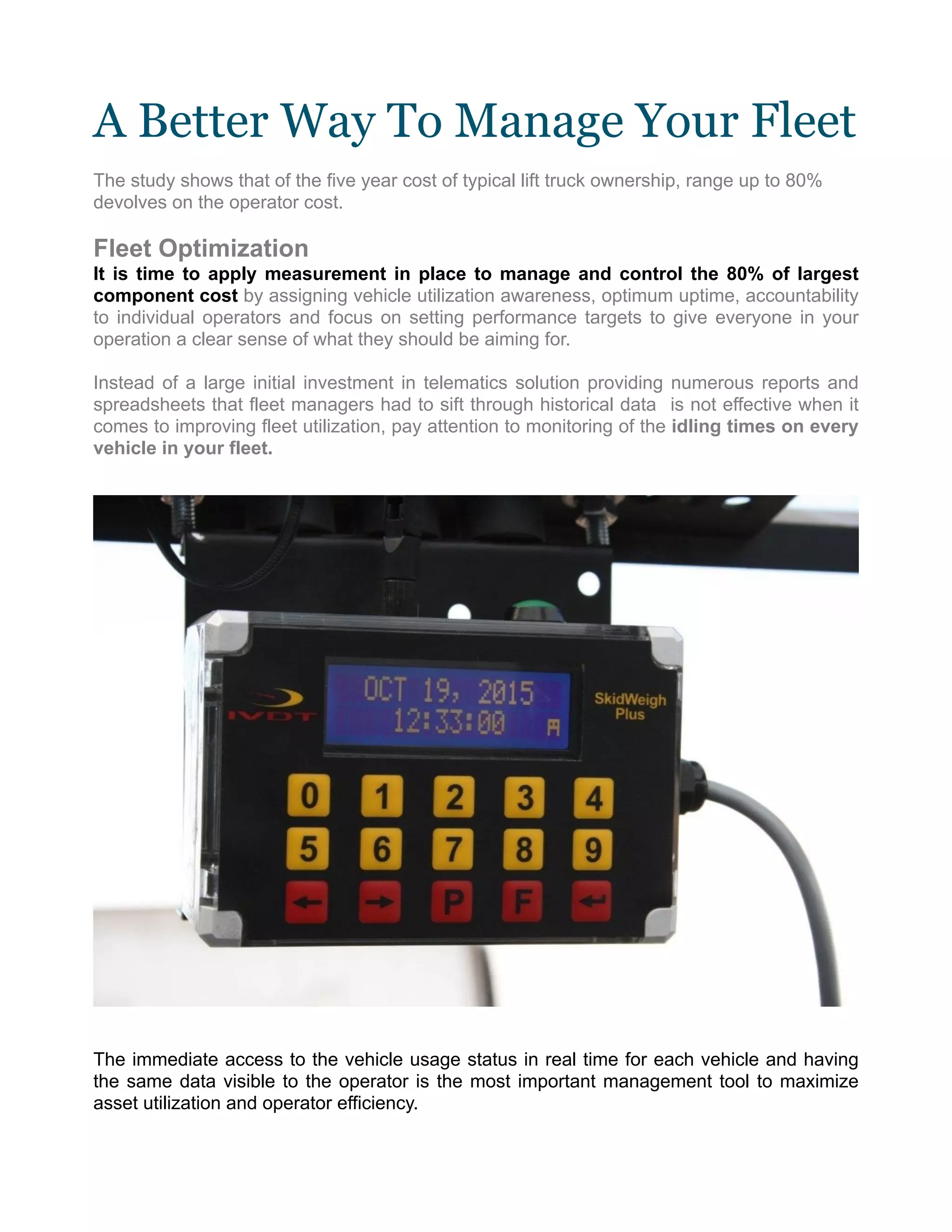 A Better Way To Manage Your Fleet
The study shows that of the five year cost of typical lift truck ownership, range up to 80%
devolves on the operator cost.
Fleet Optimization
It is time to apply measurement in place to manage and control the 80% of largest
component cost by assigning vehicle utilization awareness, optimum uptime, accountability
to individual operators and focus on setting performance targets to give everyone in your
operation a clear sense of what they should be aiming for.
Instead of a large initial investment in telematics solution providing numerous reports and
spreadsheets that fleet managers had to sift through historical data is not effective when it
comes to improving fleet utilization, pay attention to monitoring of the idling times on every
vehicle in your fleet.
The immediate access to the vehicle usage status in real time for each vehicle and having
the same data visible to the operator is the most important management tool to maximize
asset utilization and operator efficiency.
 