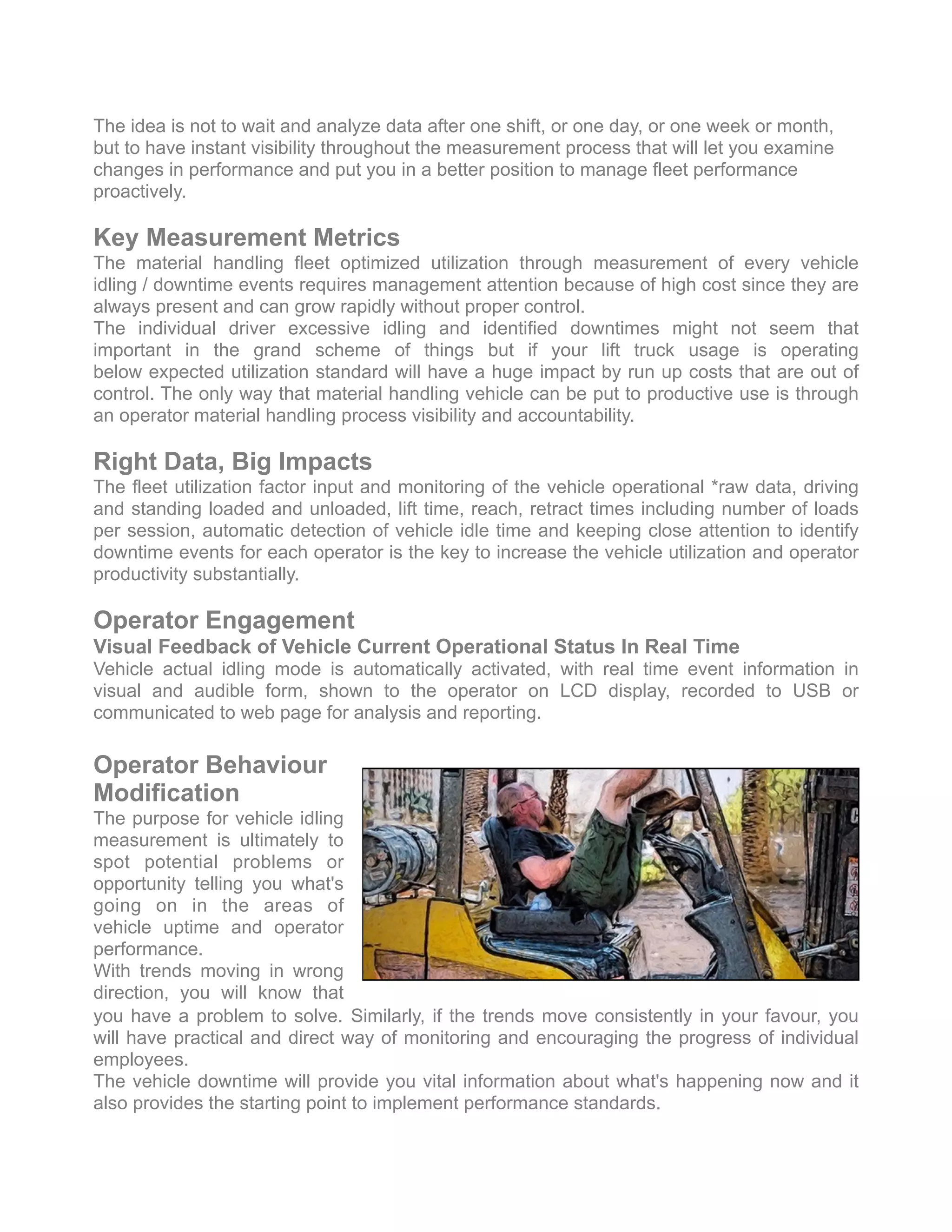 The idea is not to wait and analyze data after one shift, or one day, or one week or month,
but to have instant visibility throughout the measurement process that will let you examine
changes in performance and put you in a better position to manage fleet performance
proactively.
Key Measurement Metrics
The material handling fleet optimized utilization through measurement of every vehicle
idling / downtime events requires management attention because of high cost since they are
always present and can grow rapidly without proper control.
The individual driver excessive idling and identified downtimes might not seem that
important in the grand scheme of things but if your lift truck usage is operating
below expected utilization standard will have a huge impact by run up costs that are out of
control. The only way that material handling vehicle can be put to productive use is through
an operator material handling process visibility and accountability.
Right Data, Big Impacts
The fleet utilization factor input and monitoring of the vehicle operational *raw data, driving
and standing loaded and unloaded, lift time, reach, retract times including number of loads
per session, automatic detection of vehicle idle time and keeping close attention to identify
downtime events for each operator is the key to increase the vehicle utilization and operator
productivity substantially.
Operator Engagement
Visual Feedback of Vehicle Current Operational Status In Real Time
Vehicle actual idling mode is automatically activated, with real time event information in
visual and audible form, shown to the operator on LCD display, recorded to USB or
communicated to web page for analysis and reporting.
Operator Behaviour
Modification
The purpose for vehicle idling
measurement is ultimately to
spot potential problems or
opportunity telling you what's
going on in the areas of
vehicle uptime and operator
performance.
With trends moving in wrong
direction, you will know that
you have a problem to solve. Similarly, if the trends move consistently in your favour, you
will have practical and direct way of monitoring and encouraging the progress of individual
employees.
The vehicle downtime will provide you vital information about what's happening now and it
also provides the starting point to implement performance standards. 
 