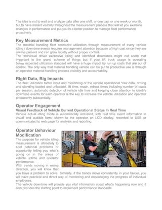 The idea is not to wait and analyze data after one shift, or one day, or one week or month,
but to have instant visibility throughout the measurement process that will let you examine
changes in performance and put you in a better position to manage fleet performance
proactively.
Key Measurement Metrics
The material handling fleet optimized utilization through measurement of every vehicle
idling / downtime events requires management attention because of high cost since they are
always present and can grow rapidly without proper control.
The individual driver excessive idling and identified downtimes might not seem that
important in the grand scheme of things but if your lift truck usage is operating
below expected utilization standard will have a huge impact by run up costs that are out of
control. The only way that material handling vehicle can be put to productive use is through
an operator material handling process visibility and accountability.
Right Data, Big Impacts
The fleet utilization factor input and monitoring of the vehicle operational *raw data, driving
and standing loaded and unloaded, lift time, reach, retract times including number of loads
per session, automatic detection of vehicle idle time and keeping close attention to identify
downtime events for each operator is the key to increase the vehicle utilization and operator
productivity substantially.
Operator Engagement
Visual Feedback of Vehicle Current Operational Status In Real Time
Vehicle actual idling mode is automatically activated, with real time event information in
visual and audible form, shown to the operator on LCD display, recorded to USB or
communicated to web page for analysis and reporting.
Operator Behaviour
Modification
The purpose for vehicle idling
measurement is ultimately to
spot potential problems or
opportunity telling you what's
going on in the areas of
vehicle uptime and operator
performance.
With trends moving in wrong
direction, you will know that
you have a problem to solve. Similarly, if the trends move consistently in your favour, you
will have practical and direct way of monitoring and encouraging the progress of individual
employees.
The vehicle downtime will provide you vital information about what's happening now and it
also provides the starting point to implement performance standards. 
 