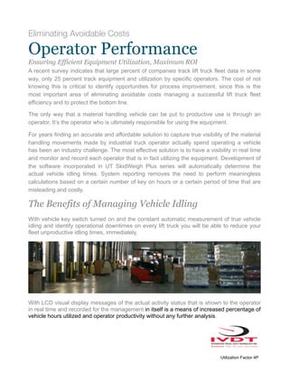 Eliminating Avoidable Costs
Operator Performance
Ensuring Efficient Equipment Utilization, Maximum ROI
A recent survey indicates that large percent of companies track lift truck fleet data in some
way, only 25 percent track equipment and utilization by specific operators. The cost of not
knowing this is critical to identify opportunities for process improvement, since this is the
most important area of eliminating avoidable costs managing a successful lift truck fleet
efficiency and to protect the bottom line.
The only way that a material handling vehicle can be put to productive use is through an
operator. It’s the operator who is ultimately responsible for using the equipment.
For years finding an accurate and affordable solution to capture true visibility of the material
handling movements made by industrial truck operator actually spend operating a vehicle
has been an industry challenge. The most effective solution is to have a visibility in real time
and monitor and record each operator that is in fact utilizing the equipment. Development of
the software incorporated in UT SkidWeigh Plus series will automatically determine the
actual vehicle idling times. System reporting removes the need to perform meaningless
calculations based on a certain number of key on hours or a certain period of time that are
misleading and costly.
The Benefits of Managing Vehicle Idling
With vehicle key switch turned on and the constant automatic measurement of true vehicle
idling and identify operational downtimes on every lift truck you will be able to reduce your
fleet unproductive idling times, immediately.
With LCD visual display messages of the actual activity status that is shown to the operator
in real time and recorded for the management in itself is a means of increased percentage of
vehicle hours utilized and operator productivity without any further analysis.
Utilization Factor 4P
 