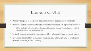 Elements of UFE
• Primary purpose is to inform decisions; type of participatory approach
• Personal factor: stakeholders care about the evaluation/in a position to use it
• 1970s study, 20 federal health evaluations; 11 possible factors; 2 main factors: political
considerations & the personal factor
• Critical: evaluator identifies the stakeholders who care/have personal factor
• Involving stakeholders increases ownership and ultimately use of evaluation
(Patton, Cousins, Earle, Greene)
 