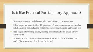 Is it like Practical Participatory Approach?
• First stage is unique: stakeholder selection & focus on intended use
• Other stages are very similar: ID questions of interest, consider use, involve
stakeholders in design & data collection, ensure questions reflect values, etc.
• Final stage: interpreting results, making recommendations, etc. all involve
stakeholders
• Patton’s UFE (focus on decision makers) is more like Stufflebeam’s CIPP
model (focus on stages & relevant decisions)
 