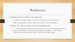 Weaknesses
• Staffing turnover, notably of intended users
• To address the matter, suggest a task force of primary users rather than one
• Build in enough time to inform replacements if/when turnover happens
• Finding “the” decision maker isn’t that straightforward
• “ . . .a much less tidy, much more back and forth, in-and-out, around-and-about kind of
process, and all kinds of irrelevancies get tangled in the process . . . Not ‘find the
decision maker and give him the word.’” (Weiss & Mark, 2006, p.480)
 
