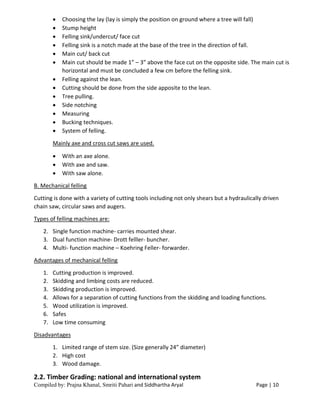 Compiled by: Prajna Khanal, Smriti Pahari and Siddhartha Aryal Page | 10
 Choosing the lay (lay is simply the position on ground where a tree will fall)
 Stump height
 Felling sink/undercut/ face cut
 Felling sink is a notch made at the base of the tree in the direction of fall.
 Main cut/ back cut
 Main cut should be made 1” – 3” above the face cut on the opposite side. The main cut is
horizontal and must be concluded a few cm before the felling sink.
 Felling against the lean.
 Cutting should be done from the side apposite to the lean.
 Tree pulling.
 Side notching
 Measuring
 Bucking techniques.
 System of felling.
Mainly axe and cross cut saws are used.
 With an axe alone.
 With axe and saw.
 With saw alone.
B. Mechanical felling
Cutting is done with a variety of cutting tools including not only shears but a hydraulically driven
chain saw, circular saws and augers.
Types of felling machines are:
2. Single function machine- carries mounted shear.
3. Dual function machine- Drott felller- buncher.
4. Multi- function machine – Koehring Feller- forwarder.
Advantages of mechanical felling
1. Cutting production is improved.
2. Skidding and limbing costs are reduced.
3. Skidding production is improved.
4. Allows for a separation of cutting functions from the skidding and loading functions.
5. Wood utilization is improved.
6. Safes
7. Low time consuming
Disadvantages
1. Limited range of stem size. (Size generally 24” diameter)
2. High cost
3. Wood damage.
2.2. Timber Grading: national and international system
 