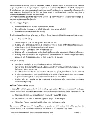 Compiled by: Prajna Khanal, Smriti Pahari and Siddhartha Aryal Page | 11
An intelligence or brilliant choice of timber for certain or specific choice or purpose or use is known
as grading of timbers. The grading rule originated in Sweden in 1764 for the Swedish pine species.
Gradually more and more rules came in existence for different species or groups of in other countries
also maximum developed in the field has been noted in use have been classified according to
agreement between suppliers and consumers.
Grading rules can be specific for a particular species e.g. teak/pines or for particular assemblages of
trees e.g. softwoods or hardwoods.
Central to log grading are:
 dimensions of the log (scaling, diameter and length)
 form of the log (the degree to which it deviates from a true cylinder)
 defects (abnormalities), present in a log
Grading rules will nominate what level of defects, if any, is permissible within any particular grade.
Scope and Purpose of Grading
1. Timber requires to be suitably graded before actual use.
2. Grading rules for the classification of timber into various classes on the basis of species use,
sizes, defects, physical feature and economic aspect
3. Users require a Confidence limit of the timber use
4. Grading rules helps us to clear understanding of influencing factors and utilization of timber.
5. Grading helps us to classify not only individual piece of timber of a particular species but also
groups or set of species according to their properties of product.
Principle of grading
 It regulates the quality in accordance with demand and supply.
 It gives Clear definitions of the grades, both qualitatively and quantitatively, keeping in view
the impacts on price structure.
 It identifies and evaluates the factors which influence the quality and utilization of the material.
 Grading distinguishes not only individual pieces of timber of a species but also groups or sets
of species according to their properties or products made out of them.
 Grading rules are usually set by recognized organizations, also responsible to provide
certificates of grading.
National Timber grading system
In Nepal, TCN is the largest and only timber selling organization. TCN sometimes specify and apply
grading system but it is not widely and always practiced. Following grading criteria is adopted by TCN.
a. First class: Straight and long potentially yielding 3-4 logs of 10’ length.
b. Second class: Can yield at least one log of 10’length (10 feet length)
c. Third class: Cannot potentially yield timber, used for firewood only.
Government of Nepal recently has published a gazette on 23th Jestha, 2068 which consists the
grading system to be employed in Nepal for the purpose of pricing of logs and poles.
 