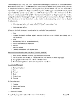 Compiled by: Prajna Khanal, Smriti Pahari and Siddhartha Aryal Page | 14
The forest products i.e. log, fuel wood and other minor forest products should be extracted from the
forest to the usable area i.e. final destination is called transportation of forest product. Transportation
is almost important in log extraction because, prior to log transportation, only cost area incurred but
not profits. Transportation is the process of moving bulky and heavy products of the forests, logs and
converted timber form the forest to the saw mill for further conversion or the ultimate markets. The
transport constitutes about 60 to 70% if the total cost for delivery of the products in the market.
Adequate control of the transport charges is, therefore, of utmost importance. Transport of timber
from the stump to its final destination, i.e. the market or other consuming centers may be divided
into two parts:
1. Minor transportation as it is also called “Off Road Transportation” and
2. Major transportation.
Choice of Methods (important consideration for method of transportation)
1. Cost
2. Loss and damage to produce: A slight saving in the direct cost of transport with greater loss is
not preferred.
3. Time
4. Availability of lab our and other facilities.
5. Future planning for improvement
6. Terrain
7. Value of timber
8. Damage to forest soil and regeneration
Factors consideration for selection of the transport methods:
a) Total volume of timber available per unit area species wise.
b) Size of sawmill or market to be served with daily and annual volume of log supply.
c) Topography of the track with natural out-let of timber.
d) Available transportation facilities roads, streams and others.
1. Method of Transport
a) Transport by Land
b) Men
c) Animal
d) Carts
e) Motor trucks
f) Railway
2. Water transport
a) Floating
b) Rafting and booms
c) Wet slides
3. Overhead transport
 