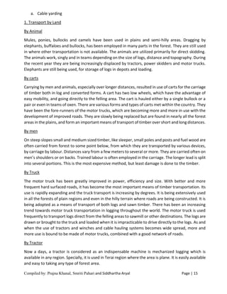 Compiled by: Prajna Khanal, Smriti Pahari and Siddhartha Aryal Page | 15
a. Cable yarding
1. Transport by Land
By Animal
Mules, ponies, bullocks and camels have been used in plains and semi-hilly areas. Dragging by
elephants, buffaloes and bullocks, has been employed in many parts in the forest. They are still used
in where other transportation is not available. The animals are utilized primarily for direct skidding.
The animals work, singly and in teams depending on the size of logs, distance and topography. During
the recent year they are being increasingly displaced by tractors, power skidders and motor trucks.
Elephants are still being used, for storage of logs in depots and loading.
By carts
Carrying by men and animals, especially over longer distances, resulted in use of carts for the carriage
of timber both in log and converted forms. A cart has two low wheels, which have the advantage of
easy mobility, and going directly to the felling area. The cart is hauled either by a single bullock or a
pair or even in teams of oxen. There are various forms and types of carts met within the country. They
have been the fore-runners of the motor trucks, which are becoming more and more in use with the
development of improved roads. They are slowly being replaced but are found in nearly all the forest
areas in the plains, and form an important means of transport of timber over short and long distances.
By men
On steep slopes small and medium sized timber, like sleeper, small poles and posts and fuel wood are
often carried from forest to some point below, from which they are transported by various devices,
by carriage by labour. Distances vary from a few meters to several or more. They are carried often on
men’s shoulders or on backs. Trained labour is often employed in the carriage. The longer lead is split
into several portions. This is the most expensive method, but least damage is done to the timber.
By Truck
The motor truck has been greatly improved in power, efficiency and size. With better and more
frequent hard surfaced roads, it has become the most important means of timber transportation. Its
use is rapidly expanding and the truck transport is increasing by degrees. It is being extensively used
in all the forests of plain regions and even in the hilly terrain where roads are being constructed. It is
being adopted as a means of transport of both logs and sawn timber. There has been an increasing
trend towards motor truck transportation in logging throughout the world. The motor truck is used
frequently to transport logs direct from the felling areas to sawmill or other destinations. The logs are
drawn or brought to the truck and loaded when it is impracticable to drive directly to the logs. As and
when the use of tractors and winches and cable hauling systems becomes wide spread, more and
more use is bound to be made of motor trucks, combined with a good network of roads.
By Tractor
Now a days, a tractor is considered as an indispensable machine is mechanized logging which is
available in any region. Specially, it is used in Terai region where the area is plane. It is easily available
and easy to taking any type of forest area.
 