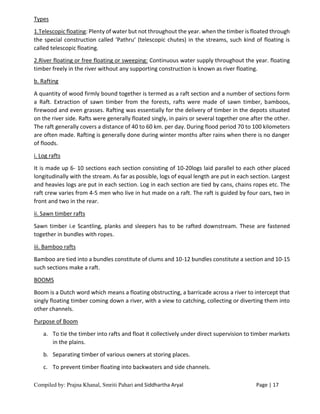 Compiled by: Prajna Khanal, Smriti Pahari and Siddhartha Aryal Page | 17
Types
1.Telescopic floating: Plenty of water but not throughout the year. when the timber is floated through
the special construction called ‘Pathru’ (telescopic chutes) in the streams, such kind of floating is
called telescopic floating.
2.River floating or free floating or sweeping: Continuous water supply throughout the year. floating
timber freely in the river without any supporting construction is known as river floating.
b. Rafting
A quantity of wood firmly bound together is termed as a raft section and a number of sections form
a Raft. Extraction of sawn timber from the forests, rafts were made of sawn timber, bamboos,
firewood and even grasses. Rafting was essentially for the delivery of timber in the depots situated
on the river side. Rafts were generally floated singly, in pairs or several together one after the other.
The raft generally covers a distance of 40 to 60 km. per day. During flood period 70 to 100 kilometers
are often made. Rafting is generally done during winter months after rains when there is no danger
of floods.
i. Log rafts
It is made up 6- 10 sections each section consisting of 10-20logs laid parallel to each other placed
longitudinally with the stream. As far as possible, logs of equal length are put in each section. Largest
and heavies logs are put in each section. Log in each section are tied by cans, chains ropes etc. The
raft crew varies from 4-5 men who live in hut made on a raft. The raft is guided by four oars, two in
front and two in the rear.
ii. Sawn timber rafts
Sawn timber i.e Scantling, planks and sleepers has to be rafted downstream. These are fastened
together in bundles with ropes.
iii. Bamboo rafts
Bamboo are tied into a bundles constitute of clums and 10-12 bundles constitute a section and 10-15
such sections make a raft.
BOOMS
Boom is a Dutch word which means a floating obstructing, a barricade across a river to intercept that
singly floating timber coming down a river, with a view to catching, collecting or diverting them into
other channels.
Purpose of Boom
a. To tie the timber into rafts and float it collectively under direct supervision to timber markets
in the plains.
b. Separating timber of various owners at storing places.
c. To prevent timber floating into backwaters and side channels.
 