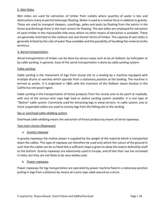 Compiled by: Prajna Khanal, Smriti Pahari and Siddhartha Aryal Page | 18
C. Wet Slides
Wet slides are used for extraction of timber from nullahs where quantity of water is less and
obstructions many to permit telescopic floating. Water is used as a motive force in addition to gravity.
These are used to transport sleepers, scantlings, poles and posts by floating from the points in the
forest and discharge them in the main stream for floating. The wet slides are employed for extraction
of swan timber in the inaccessible hilly areas where no other means of extraction is available. These
are generally restricted to the medium size and shorter forms of timber. The capacity of wet slides is
generally limited by the rate of water flow available and the possibility of handling the material at the
terminus.
3. Aerial transportation:
Aerial transportation of timber can be done by various ways such as by air balloon, by helicopter or
by cable yarding. In general, most of the aerial transportation is done by cable yarding system.
Cable yarding:
Cable yarding is the movement of logs from stump site to a landing by a machine equipped with
multiple drums or winches which operate from a stationary position at the landing. The machine is
termed as yarder. It is originated in 1881 with the invention of the Dolbeer steam Donkey in the
Callifornia red wood region.
Cable yarding is the transportation of forest products from the stump area to be point at roadside,
with one of the various wire rope high lead or skyline yarding system available. It is one type of
“Skyline” cable system. Commonly used for extracting logs in steep terrains. In cable system, one or
more suspended cables are used to convey logs from the felling site to the landing.
Sky or overhead cable skidding system
Overhead cable-skidding means the extraction of forest produce by means of aerial ropeways.
Two main classes (Ropeways)
a. Gravity ropeway
In gravity ropeways the motive power is supplied by the weight of the material which is transported
down the cables. This type of ropeway can therefore be used only where the nature of the ground in
such that the cables can be so fixed that a sufficient slope is given to allow the load to defend by itself
to the bottom. Gravity ropeways are extensively used in Europe, and of late their use has increased
in India, but they are not likely to be very widely used.
b. Power ropeways
Power ropeways for log transportation are operated by power machine fixed in a stationary position
pulling in logs from a distance by means of a wire rope cable wound on a drum.
 