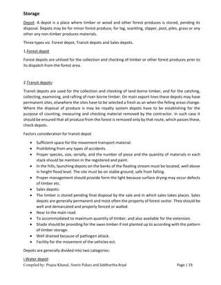 Compiled by: Prajna Khanal, Smriti Pahari and Siddhartha Aryal Page | 19
Storage
Depot: A depot is a place where timber or wood and other forest produces is stored, pending its
disposal. Depots may be for minor forest produce, for log, scantling, slipper, post, piles, grass or any
other any non-timber produces materials.
Three types viz. Forest depot, Transit depots and Sales depots.
1.Forest depot
Forest depots are utilized for the collection and checking of timber or other forest produces prier to
its dispatch from the forest area.
2.Transit depots:
Transit depots are used for the collection and checking of land borne timber, and for the catching,
collecting, examining, and rafting of river-borne timber. On main export lines these depots may have
permanent sites, elsewhere the sites have to be selected a fresh as an when the felling areas change.
Where the disposal of produce is may be royalty system depots have to be establishing for the
purpose of counting, measuring and checking material removed by the contractor. In such case it
should be ensured that all produce from the forest is removed only by that route, which passes these,
check depots.
Factors consideration for transit depot
 Sufficient space for the movement transport material.
 Prohibiting from any types of accidents.
 Proper species, size, serially, and the number of piece and the quantity of materials in each
stack should be mention in the registered and paint.
 In the hills, launching depots on the banks of the floating stream must be located, well above
in height flood level. The site must be on stable ground, safe from falling.
 Proper management should provide form the light because surface drying may occur defects
of timber etc.
 Sales depots:
 The timber is stored pending final disposal by the sale and in which sales takes places. Sales
depots are generally permanent and most often the property of forest sector. They should be
well and demarcated and properly fenced or walled.
 Near to the main road.
 To accommodated to maximum quantity of timber, and also available for the extension.
 Shade should be providing for the swan timber if not planted up to according with the pattern
of timber storage.
 Well drained because of pathogen attack.
 Facility for the movement of the vehicles ect.
Depots are generally divided into two categories:
i.Water depot:
 