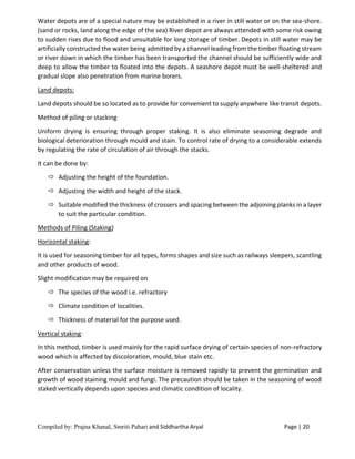 Compiled by: Prajna Khanal, Smriti Pahari and Siddhartha Aryal Page | 20
Water depots are of a special nature may be established in a river in still water or on the sea-shore.
(sand or rocks, land along the edge of the sea) River depot are always attended with some risk owing
to sudden rises due to flood and unsuitable for long storage of timber. Depots in still water may be
artificially constructed the water being admitted by a channel leading from the timber floating stream
or river down in which the timber has been transported the channel should be sufficiently wide and
deep to allow the timber to floated into the depots. A seashore depot must be well-sheltered and
gradual slope also penetration from marine borers.
Land depots:
Land depots should be so located as to provide for convenient to supply anywhere like transit depots.
Method of piling or stacking
Uniform drying is ensuring through proper staking. It is also eliminate seasoning degrade and
biological deterioration through mould and stain. To control rate of drying to a considerable extends
by regulating the rate of circulation of air through the stacks.
It can be done by:
 Adjusting the height of the foundation.
 Adjusting the width and height of the stack.
 Suitable modified the thickness of crossers and spacing between the adjoining planks in a layer
to suit the particular condition.
Methods of Piling (Staking)
Horizontal staking:
It is used for seasoning timber for all types, forms shapes and size such as railways sleepers, scantling
and other products of wood.
Slight modification may be required on
 The species of the wood i.e. refractory
 Climate condition of localities.
 Thickness of material for the purpose used.
Vertical staking:
In this method, timber is used mainly for the rapid surface drying of certain species of non-refractory
wood which is affected by discoloration, mould, blue stain etc.
After conservation unless the surface moisture is removed rapidly to prevent the germination and
growth of wood staining mould and fungi. The precaution should be taken in the seasoning of wood
staked vertically depends upon species and climatic condition of locality.
 