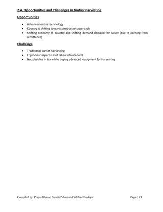 Compiled by: Prajna Khanal, Smriti Pahari and Siddhartha Aryal Page | 21
2.4. Opportunities and challenges in timber harvesting
Opportunities
 Advancement in technology
 Country is shifting towards production approach
 Shifting economy of country and shifting demand-demand for luxury (due to earning from
remittance)
Challenge
 Traditional way of harvesting
 Ergonomic aspect is not taken into account
 No subsidies in tax while buying advanced equipment for harvesting
 