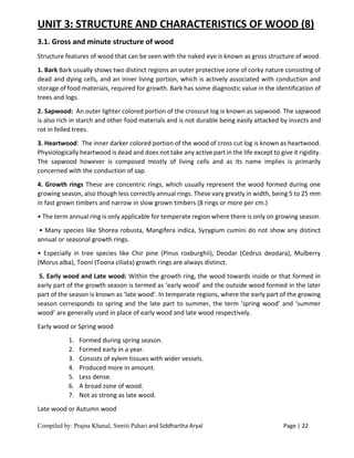 Compiled by: Prajna Khanal, Smriti Pahari and Siddhartha Aryal Page | 22
UNIT 3: STRUCTURE AND CHARACTERISTICS OF WOOD (8)
3.1. Gross and minute structure of wood
Structure features of wood that can be seen with the naked eye is known as gross structure of wood.
1. Bark Bark usually shows two distinct regions an outer protective zone of corky nature consisting of
dead and dying cells, and an inner living portion, which is actively associated with conduction and
storage of food materials, required for growth. Bark has some diagnostic value in the identification of
trees and logs.
2. Sapwood: An outer lighter colored portion of the crosscut log is known as sapwood. The sapwood
is also rich in starch and other food materials and is not durable being easily attacked by insects and
rot in felled trees.
3. Heartwood: The inner darker colored portion of the wood of cross cut log is known as heartwood.
Physiologically heartwood is dead and does not take any active part in the life except to give it rigidity.
The sapwood however is composed mostly of living cells and as its name implies is primarily
concerned with the conduction of sap.
4. Growth rings These are concentric rings, which usually represent the wood formed during one
growing season, also though less correctly annual rings. These vary greatly in width, being 5 to 25 mm
in fast grown timbers and narrow in slow grown timbers (8 rings or more per cm.)
• The term annual ring is only applicable for temperate region where there is only on growing season.
• Many species like Shorea robusta, Mangifera indica, Syzygium cumini do not show any distinct
annual or seasonal growth rings.
• Especially in tree species like Chir pine (Pinus roxburghii), Deodar (Cedrus deodara), Mulberry
(Morus alba), Tooni (Toona ciliata) growth rings are always distinct.
5. Early wood and Late wood: Within the growth ring, the wood towards inside or that formed in
early part of the growth season is termed as ‘early wood’ and the outside wood formed in the later
part of the season is known as ‘late wood’. In temperate regions, where the early part of the growing
season corresponds to spring and the late part to summer, the term ‘spring wood’ and ‘summer
wood’ are generally used in place of early wood and late wood respectively.
Early wood or Spring wood
1. Formed during spring season.
2. Formed early in a year.
3. Consists of xylem tissues with wider vessels.
4. Produced more in amount.
5. Less dense.
6. A broad zone of wood.
7. Not as strong as late wood.
Late wood or Autumn wood
 