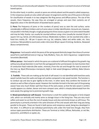 Compiled by: Prajna Khanal, Smriti Pahari and Siddhartha Aryal Page | 24
for which they are structurally well adopted. The occurrence of pores is constant structure of all broad
leaved species.
On the other hand, in conifers, vessels or pores are entirely absent and the wood is called nonporous.
In the nonporous woods are also called soft wood. Arrangement and the size of the pores is the basis
for classification of woods in to two categories like Ring porous and diffuse porous. The size of the
vessels, there frequency, the way they are arranged or groups and even their contents are of
diagnostic value in the identification of boarded leaves species.
2. Pores The frequency of pores or the numbers of pores/ area as seen the end surface, varies
considerably in different timbers and is of some value in timber identification. Accounts are, however,
not possible in the field, though a rough grouping onto three classes as given is to some extent feasible
and may be help: Scanty: can usually be counted without using a lens (usually be counted 10 per 4
square mm e.g. Semal, aini (Atrocarpus hirstus). Moderately numbers: can be counted only under a
hand lens mostly 20 - 80 per 4 square mm e.g. Sal, valepine, babul and white ceder, etc. Very
numerous: Not possible to count even under a lens (over 80 per square 4 mm) eg. Gardenia, Boxwood
(Buxus sempervirense).
Ring porous: hard wood in which the pores of the spring wood distinctly longer than those of summer
wood form a well defined zone or ring e.g. Teak, Mulbery, Toon, etc. Semi ring porous: Largestromiea
lanceolata (Beanteak)
Diffuse porous: Hard wood in which the pores are scattered of diffused throughout the growth ring
without any abrupt diameter in size from the springwood to the summerwood. Its main function their
of conduction food materials (like water, minerals,) from the soil and though the root to several of
the tree e.g. Bijsal (Pterocarpus marsipium), Bajhi or Axle wood (Anogessus latifolia), Babul (Acacia
nilotica), etc
3. Trachids: These cells are making up the bulk of soft wood. It is not identified with hand lens early
wood trachids have thin walls and large cell cavities compared to late wood trachids. The function is
to conduct sap and also to give rigidity to the trees. In other word, they combine the function of
vessels as well as fibers of pores wood. However the trachides formed in the later part of the growing
season have very much thicker wall than those of the early wood, so that the late wood in conifers
usually appears as a darker, denser and more compact zone, which is sharply delaminated from the
early wood, thus giving rise to prominent growth rings.
4. Wood parenchyma (or soft tissues): Parenchyma is small thin walled rectangular or brick shaped
cells, which run vertically and mainly serve as storage tissue in the living tree. They are very much
soften and easier to cut than the rest of woody tissues and also commonly known as soft tissue. The
parenchyma is primarily oriented in the same direction of fine and vessels with their long axis being
parallel to the grain. These are found in both porous and nonporous wood, being less developed in
the latter. It is difficult to see individual parenchyma cells under the hand lens though, they from
various types parenchyma distribution. These are Terminal or Initial, Diffuse, Reticulate, or net like,
vesicentric, and Aliform or eyelet, etc.
 