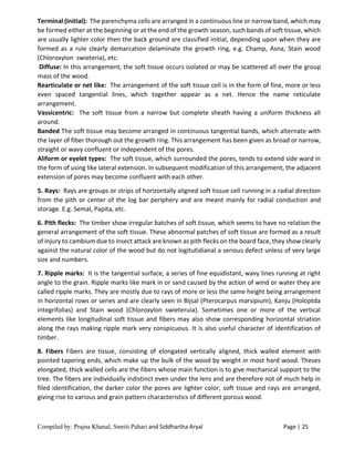 Compiled by: Prajna Khanal, Smriti Pahari and Siddhartha Aryal Page | 25
Terminal (Initial): The parenchyma cells are arranged in a continuous line or narrow band, which may
be formed either at the beginning or at the end of the growth season, such bands of soft tissue, which
are usually lighter color then the back ground are classified initial, depending upon when they are
formed as a rule clearly demarcation delaminate the growth ring, e.g. Champ, Asna, Stain wood
(Chloroxylon swieteria), etc.
Diffuse: In this arrangement, the soft tissue occurs isolated or may be scattered all over the group
mass of the wood.
Rearticulate or net like: The arrangement of the soft tissue cell is in the form of fine, more or less
even spaced tangential lines, which together appear as a net. Hence the name reticulate
arrangement.
Vassicentric: The soft tissue from a narrow but complete sheath having a uniform thickness all
around.
Banded The soft tissue may become arranged in continuous tangential bands, which alternate with
the layer of fiber thorough out the growth ring. This arrangement has been given as broad or narrow,
straight or wavy confluent or independent of the pores.
Aliform or eyelet types: The soft tissue, which surrounded the pores, tends to extend side ward in
the form of using like lateral extension. In subsequent modification of this arrangement, the adjacent
extension of pores may become confluent with each other.
5. Rays: Rays are groups or strips of horizontally aligned soft tissue cell running in a radial direction
from the pith or center of the log bar periphery and are meant mainly for radial conduction and
storage. E.g. Semal, Papita, etc.
6. Pith flecks: The timber show irregular batches of soft tissue, which seems to have no relation the
general arrangement of the soft tissue. These abnormal patches of soft tissue are formed as a result
of injury to cambium due to insect attack are known as pith flecks on the board face, they show clearly
against the natural color of the wood but do not logitutidianal a serious defect unless of very large
size and numbers.
7. Ripple marks: It is the tangential surface, a series of fine equidistant, wavy lines running at right
angle to the grain. Ripple marks like mark in or sand caused by the action of wind or water they are
called ripple marks. They are mostly due to rays of more or less the same height being arrangement
in horizontal rows or series and are clearly seen in Bijsal (Pterocarpus marsipium), Kanju (Holoptda
integrifolias) and Stain wood (Chloroxylon swieteruia). Sometimes one or more of the vertical
elements like longitudinal soft tissue and fibers may also show corresponding horizontal striation
along the rays making ripple mark very conspicuous. It is also useful character of identification of
timber.
8. Fibers Fibers are tissue, consisting of elongated vertically aligned, thick walled element with
pointed tapering ends, which make up the bulk of the wood by weight in most hard wood. Theses
elongated, thick walled cells are the fibers whose main function is to give mechanical support to the
tree. The fibers are individually indistinct even under the lens and are therefore not of much help in
filed identification, the darker color the pores are lighter color, soft tissue and rays are arranged,
giving rise to various and grain pattern characteristics of different porous wood.
 