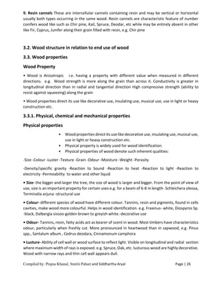 Compiled by: Prajna Khanal, Smriti Pahari and Siddhartha Aryal Page | 26
9. Resin cannels These are intercellular cannels containing resin and may be vertical or horizontal
usually both types occurring in the same wood. Resin cannels are characteristic feature of number
conifers wood like such as Chir pine, Kail, Spruce, Deodar, etc while may be entirely absent in other
like Fir, Cyprus, Junifer along their grain filled with resin, e.g. Chir pine
3.2. Wood structure in relation to end use of wood
3.3. Wood properties
Wood Property
• Wood is Anisotropic i.e. having a property with different value when measured in different
directions. e.g. Wood strength is more along the grain than across it. Conductivity is greater in
longitudinal direction than in radial and tangential direction High compressive strength (ability to
resist against squeezing) along the grain
• Wood properties direct its use like decorative use, insulating use, musical use, use in light or heavy
construction etc.
3.3.1. Physical, chemical and mechanical properties
Physical properties
• Wood properties direct its use like decorative use, insulating use, musical use,
use in light or heavy construction etc.
• Physical property is widely used for wood identification.
• Physical properties of wood denote such inherent qualities:
-Size -Colour -Luster -Texture -Grain -Odour -Moisture -Weight -Porasity
-Density/specific gravity -Reaction to Sound -Reaction to heat -Reaction to light -Reaction to
electricity -Permeability to water and other liquid
• Size- the bigger and larger the tree, the size of wood is larger and bigger. From the point of view of
use, size is an important property for certain uses e.g. for a beam of 6-8 m length- Schleichera oleosa,
Terminalia arjuna -structural use
• Colour- different species of wood have different colour. Tannins, resin and pigments, found in cells
cavities, make wood more colourful. Helps in wood identification. e.g. Fraxinus- white, Diospyros Sp.
-black, Dalbergia sissoo-golden brown to greyish white.-decorative use
• Odour- Tannins, resin, fatty acids act as bearer of scent in wood. Most timbers have characteristics
odour, particularly when freshly cut. More pronounced in heartwood than in sapwood, e.g. Pinus
spp., Santalum album , Cedrus deodara, Cinnamonum camphora
• Lusture- Ability of cell wall or wood surface to reflect light. Visible on longitudinal and radial section
where maximum width of rays is exposed. e.g. Spruce, Oak, etc. lusturous wood are highly decorative.
Wood with narrow rays and thin cell wall appears dull.
 