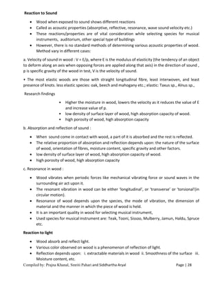 Compiled by: Prajna Khanal, Smriti Pahari and Siddhartha Aryal Page | 28
Reaction to Sound
 Wood when exposed to sound shows different reactions
 Called as acoustic properties (absorptive, reflective, resonance, wave sound velocity etc.)
 These reactions/properties are of vital consideration while selecting species for musical
instruments, auditorium, other special type of buildings
 However, there is no standard methods of determining various acoustic properties of wood.
Method vary in different cases:
a. Velocity of sound in wood : V = E/p, where E is the modulus of elasticity (the tendency of an object
to deform along an axis when opposing forces are applied along that axis) in the direction of sound ,
p is specific gravity of the wood in test, V is the velocity of sound.
• The most elastic woods are those with straight longitudinal fibre, least interwoven, and least
presence of knots. less elastic species: oak, beech and mahogany etc.; elastic: Taxus sp., Alnus sp.,
Research findings
• Higher the moisture in wood, lowers the velocity as it reduces the value of E
and increase value of p.
• low density of surface layer of wood, high absorption capacity of wood.
• high porosity of wood, high absorption capacity
b. Absorption and reflection of sound :
 When sound come in contact with wood, a part of it is absorbed and the rest is reflected.
 The relative proportion of absorption and reflection depends upon: the nature of the surface
of wood, orientation of fibres, moisture content, specific gravity and other factors.
 low density of surface layer of wood, high absorption capacity of wood.
 high porosity of wood, high absorption capacity
c. Resonance in wood :
 Wood vibrates when periodic forces like mechanical vibrating force or sound waves in the
surrounding air act upon it.
 The resonant vibration in wood can be either ‘longitudinal’, or ‘transverse’ or ‘torsional’(in
circular motion).
 Resonance of wood depends upon the species, the mode of vibration, the dimension of
material and the manner in which the piece of wood is held.
 It is an important quality in wood for selecting musical instrument,
 Used species for musical instrument are: Teak, Tooni, Sissoo, Mulberry, Jamun, Haldu, Spruce
etc.
Reaction to light
 Wood absorb and reflect light.
 Various color observed on wood is a phenomenon of reflection of light.
 Reflection depends upon: i. extractable materials in wood ii. Smoothness of the surface iii.
Moisture content, etc.
 