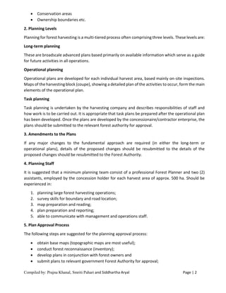 Compiled by: Prajna Khanal, Smriti Pahari and Siddhartha Aryal Page | 2
 Conservation areas
 Ownership boundaries etc.
2. Planning Levels
Planning for forest harvesting is a multi-tiered process often comprising three levels. These levels are:
Long-term planning
These are broadscale advanced plans based primarily on available information which serve as a guide
for future activities in all operations.
Operational planning
Operational plans are developed for each individual harvest area, based mainly on-site inspections.
Maps of the harvesting block (coupe), showing a detailed plan of the activities to occur, form the main
elements of the operational plan.
Task planning
Task planning is undertaken by the harvesting company and describes responsibilities of staff and
how work is to be carried out. It is appropriate that task plans be prepared after the operational plan
has been developed. Once the plans are developed by the concessionaire/contractor enterprise, the
plans should be submitted to the relevant forest authority for approval.
3. Amendments to the Plans
If any major changes to the fundamental approach are required (in either the long-term or
operational plans), details of the proposed changes should be resubmitted to the details of the
proposed changes should be resubmitted to the Forest Authority.
4. Planning Staff
It is suggested that a minimum planning team consist of a professional Forest Planner and two (2)
assistants, employed by the concession holder for each harvest area of approx. 500 ha. Should be
experienced in:
1. planning large forest harvesting operations;
2. survey skills for boundary and road location;
3. map preparation and reading;
4. plan preparation and reporting;
5. able to communicate with management and operations staff.
5. Plan Approval Process
The following steps are suggested for the planning approval process:
 obtain base maps (topographic maps are most useful);
 conduct forest reconnaissance (inventory);
 develop plans in conjunction with forest owners and
 submit plans to relevant government Forest Authority for approval;
 