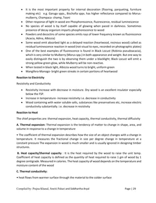 Compiled by: Prajna Khanal, Smriti Pahari and Siddhartha Aryal Page | 29
 It is the most important property for internal decoration (flooring, parqueting, furniture
making etc) e.g. Garuga spps., Bischofia spps. has higher reflectance compared to Morus-
mulberry, Champaca- champ, Tooni
 Other response of light in wood are Phosphorescence, fluorescence, residual luminescence
 No species of wood is by itself capable of glowing when paced in darkness. Sometimes
presence of decay organism imparts phosphorescence to wood
 Powders and decoctins of some species emits rays of lower frequency known as fluorescence
(Acacia, Adina, Albizzia)
 Some wood emit absorbed light as a delayed reaction (heartwood, resinous wood) called as
residual luminescence reaction in wood (not visual to eyes, recorded on photographic plates)
 One of the best examples of fluorescence is found in Black Locust (Robinia pseudoacacia),
which is very similar to Mulberry (Morus spp.) in both appearance and weight. But one way to
easily distinguish the two is by observing them under a blacklight; Black Locust will emit a
strong yellow-green glow, while Mulberry will be non-reactive.
 When tested in black light, Albizzia wood turns to bright, uniform green
 Mangifera-Manogo- bright green streaks in certain portions of heartwood
Reaction to Electricity
Resistivity and Conductivity
 Resistivity increase with decrease in moisture. Dry wood is an excellent insulator especially
below the FSP.
 Increase in temperature- increase resistivity i.e. decrease in conductivity
 Wood containing with water soluble salts, substances like preservatives etc, increase electric
conductivity substantially. i.e. decrease in resistivity
Reaction to Heat
The chief properties are: thermal expansion, heat capacity, thermal conductivity, thermal diffusivity
A. Thermal expansion: Thermal expansion is the tendency of matter to change in shape, area, and
volume in response to a change in temperature
• The coefficient of thermal expansion describes how the size of an object changes with a change in
temperature. It measures the fractional change in size per degree change in temperature at a
constant pressure The expansion in wood is much smaller and is usually ignored in designing timber
structures.
B. Heat capacity/thermal capacity : It is the heat required by the wood to raise the unit temp.
Coefficient of heat capacity is defined as the quantity of heat required to raise 1 gm of wood by 1
degree centigrade. Measured in calories. The heat capacity of wood depends on the temperature and
moisture content of the wood
C. Thermal conductivity:
• heat flows from warmer surface through the material to the colder surface
 