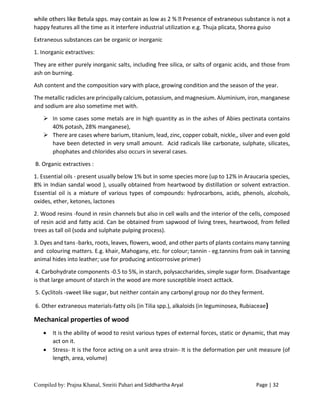 Compiled by: Prajna Khanal, Smriti Pahari and Siddhartha Aryal Page | 32
happy features all the time as it interfere industrial utilization e.g. Thuja plicata, Shorea guiso
Extraneous substances can be organic or inorganic
1. Inorganic extractives:
They are either purely inorganic salts, including free silica, or salts of organic acids, and those from
ash on burning.
Ash content and the composition vary with place, growing condition and the season of the year.
The metallic radicles are principally calcium, potassium, and magnesium. Aluminium, iron, manganese
and sodium are also sometime met with.
 In some cases some metals are in high quantity as in the ashes of Abies pectinata contains
40% potash, 28% manganese),
 There are cases where barium, titanium, lead, zinc, copper cobalt, nickle,, silver and even gold
have been detected in very small amount. Acid radicals like carbonate, sulphate, silicates,
phophates and chlorides also occurs in several cases.
B. Organic extractives :
1. Essential oils - present usually below 1% but in some species more (up to 12% in Araucaria species,
8% in Indian sandal wood ), usually obtained from heartwood by distillation or solvent extraction.
Essential oil is a mixture of various types of compounds: hydrocarbons, acids, phenols, alcohols,
oxides, ether, ketones, lactones
2. Wood resins -found in resin channels but also in cell walls and the interior of the cells, composed
of resin acid and fatty acid. Can be obtained from sapwood of living trees, heartwood, from felled
trees as tall oil (soda and sulphate pulping process).
3. Dyes and tans -barks, roots, leaves, flowers, wood, and other parts of plants contains many tanning
and colouring matters. E.g. khair, Mahogany, etc. for colour; tannin - eg.tannins from oak in tanning
animal hides into leather; use for producing anticorrosive primer)
4. Carbohydrate components -0.5 to 5%, in starch, polysaccharides, simple sugar form. Disadvantage
is that large amount of starch in the wood are more susceptible insect acttack.
5. Cyclitols -sweet like sugar, but neither contain any carbonyl group nor do they ferment.
6. Other extraneous materials-fatty oils (in Tilia spp.), alkaloids (in leguminosea, Rubiaceae)
Mechanical properties of wood
 It is the ability of wood to resist various types of external forces, static or dynamic, that may
act on it.
 Stress- It is the force acting on a unit area strain- It is the deformation per unit measure (of
length, area, volume)
 