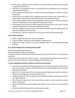 Compiled by: Prajna Khanal, Smriti Pahari and Siddhartha Aryal Page | 34
 When a force is applied on a piece of timber in a way that fibers are pulled apart, the timber
is subjected to tensile stress.
 If the force is in the direction of fiber in a way that fibers are pulled apart, then it is known as
a longitudinal tensile force.
 If force is applied across the fibres in a way that fibers are pulled apart, it is known as a lateral
tensile force.
 When forces are so applied that the opposite ends tends to come closer to each other, is a
compression; compression be either parallel to grain or perpendicular to grain
 Forces applied along the fibre so that the opposite ends come closer to each other, than the
material is subjected to be under longitudinal compressive stresses
 Forces applied across the fibre so that the opposite ends come closer to each other, than the
material is subjected to be under lateral compressive stresses.
 When force applied to cause one part of the material to slide or slip on its adjoining part, the
material is said to be in a state of shear
 Shearing stress- The force required per unit of area over which the sliding takes place
Less common properties
 Stiffness, toughness, brashness, resilience, brittleness
 Torsion strength—Resistance to twisting about a longitudinal axis.
 Toughness—Energy required to cause rapid complete failure in a centrally loaded bending
specimen
3.3.2. Wood strength, factors affecting wood strength
Factors influencing strength properties:
It can be classified into two broad categories :
1. Growth condition of timber and their inherent characteristics over which there is no control at the
time of test
2. External factors for which there can be a control : A. those factors depending on the condition of
material at the time of selection. B. those depending on the Method of test
1. Factors depending on growth condition and inherent characteristics
 Soil, climate, and locality: wood density depends upon soil fertility; tree grown in dense forest-
decrease sp. Gravity; moisture and fertility continuous-tree grow through the year and thus
higher gravity obtained
 Age of the tree: lower age of tree- lower density and strength property; age for mechanical
maturity vary with spp. eg. Teak 50 yrs, bamboo 4-5 yrs
 Position of wood in the tree: strength increase from pith to periphery and decreases near the
end. Higher at bottom
 Rate of growth- proportion of early wood and late wood, more late wood-more smaller
vessels- more strong
 Season of felling of trees: great durability when felled in winter; minimum chance of getting
defect
 Natural and plantation grown trees: naturally grown stronger
 