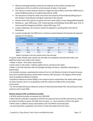 Compiled by: Prajna Khanal, Smriti Pahari and Siddhartha Aryal Page | 37
 Moisture exchange between wood and air depends on the relative humidity and
temperature of the air and the current amount of water in the wood.
 The moisture content of green wood can range from about 30% to more than 200% (source:
wood handbook-wood as an engineering material, 2010)
 The attraction of wood for water arises from the presence of free hydroxyl (OH) groups in
the cellulose, hemicellulose and lignin molecules in the cell wall.
 Amount varies from species to species and even varies within a trees (sapwood/heartwood)
 Bombax sp. upto 150%-sp.gr. 0.39, Tectano grandis and Dalbergia Sissoo 80%-sp.gr. 0.55, in
heavy wood like Anogeissus latifolia is about 50%-sp.gr. 0.75
 In green softwoods, the moisture content of sapwood is usually greater than that of
heartwood.
 In green hardwoods, the difference in moisture content between heartwood and sapwood
depends on the species.
Water is located in the cell cavities and in the cell-wall
• In green wood (freshly sawn wood), the cell walls are completely saturated with water and
additional water may reside in the cavities
• Water in wood —free water, bound water
• water exists in cell cavities , held by capillary forces, termed as free water.
• Water in cell wall materials, held by hydrogen bonding, termed as adsorbed, hydroscopic or
bound water.
• As humidity increases, wood absorbs moisture from air, the Moisture Content of wood increases,
and as the humidity decreases, wood release moisture, MC decreases. This happens till the wood
reach at Equilibrium Moisture Content.
• Equilibrium Moisture Content (EMC) is the moisture level in wood where the wood neither gains
nor loses moisture since it is at equilibrium with the relative humidity of the surrounding
environment.
• As the humidity decreases, Moisture content of wood decrease below FSC, and continues to lose
moisture until it reach EMC
Relation between EMC and Relative humidity
• 30-50% relative humidity corresponds to 6-10% EMC
• When Wood at 10% MC is exposed to 25% RH, the wood will dry to 5% MC (and shrink as it dries)
As relative humidity increases, the EMC also increases, i.e., more moisture is held in the wood
• When water is added to wood, wood swells as the microfibrils are forced apart.
• As wet wood dries, wood does not shrink as it loses free water from the lumen.
 