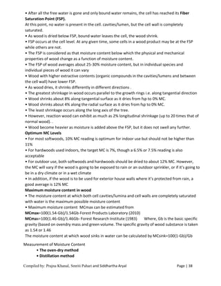 Compiled by: Prajna Khanal, Smriti Pahari and Siddhartha Aryal Page | 38
• After all the free water is gone and only bound water remains, the cell has reached its Fiber
Saturation Point (FSP).
At this point, no water is present in the cell. cavities/lumen, but the cell wall is completely
saturated.
• As wood is dried below FSP, bound water leaves the cell, the wood shrink.
• FSP occurs at the cell level. At any given time, some cells in a wood product may be at the FSP
while others are not.
• The FSP is considered as that moisture content below which the physical and mechanical
properties of wood change as a function of moisture content.
• The FSP of wood averages about 25-30% moisture content, but in individual species and
individual pieces of wood it can vary
• Wood with higher extractive contents (organic compounds in the cavities/lumens and between
the cell wall) have lower FSP.
• As wood dries, it shrinks differently in different directions .
• The greatest shrinkage in wood occurs parallel to the growth rings i.e. along tangential direction
• Wood shrinks about 8% along tangential surface as it dries from fsp to 0% MC.
• Wood shrinks about 4% along the radial surface as it dries from fsp to 0% MC.
• The least shrinkage occurs along the long axis of the tree.
• However, reaction wood can exhibit as much as 2% longitudinal shrinkage (up to 20 times that of
normal wood). .
• Wood become heavier as moisture is added above the FSP, but it does not swell any further.
Optimum MC Levels
• For most softwoods, 10% MC reading is optimum for indoor use but should not be higher than
11%
• For hardwoods used indoors, the target MC is 7%, though a 6.5% or 7.5% reading is also
acceptable
• For outdoor use, both softwoods and hardwoods should be dried to about 12% MC. However,
the MC will vary if the wood is going to be exposed to rain or an outdoor sprinkler, or if it’s going to
be in a dry climate or in a wet climate
• In addition, if the wood is to be used for exterior house walls where it’s protected from rain, a
good average is 12% MC
Maximum moisture content in wood
• The moisture content at which both cell cavities/lumina and cell walls are completely saturated
with water is the maximum possible moisture content
• Maximum moisture content MCmax can be estimated from
MCmax=100(1.54-Gb)/1.54Gb-Forest Products Laboratory (2010)
MCmax=100(1.46-Gb)/1.46Gb- Forest Research Institute (1983) Where, Gb is the basic specific
gravity (based on ovendry mass and green volume. The specific gravity of wood substance is taken
as 1.54 or 1.46
The moisture content at which wood sinks in water can be calculated by MCsink=100(1-Gb)/Gb
Measurement of Moisture Content
• The oven-dry method
• Distillation method
 