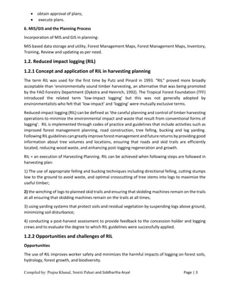 Compiled by: Prajna Khanal, Smriti Pahari and Siddhartha Aryal Page | 3
 obtain approval of plans;
 execute plans.
6. MIS/GIS and the Planning Process
Incorporation of MIS and GIS in planning:
MIS based data storage and utility, Forest Management Maps, Forest Management Maps, Inventory,
Training, Review and updating as per need.
1.2. Reduced impact logging (RIL)
1.2.1 Concept and application of RIL in harvesting planning
The term RIL was used for the first time by Putz and Pinard in 1993. “RIL” proved more broadly
acceptable than ‘environmentally sound timber harvesting, an alternative that was being promoted
by the FAO Forestry Department (Dykstra and Heinrich, 1992). The Tropical Forest Foundation (TFF)
introduced the related term ‘low-impact logging’ but this was not generally adopted by
environmentalists who felt that ‘low-impact’ and ‘logging’ were mutually exclusive terms.
Reduced-impact logging (RIL) can be defined as ‘the careful planning and control of timber harvesting
operations to minimize the environmental impact and waste that result from conventional forms of
logging’. RIL is implemented through codes of practice and guidelines that include activities such as
improved forest management planning, road construction, tree felling, bucking and log yarding.
Following RIL guidelines can greatly improve forest management and future returns by providing good
information about tree volumes and locations, ensuring that roads and skid trails are efficiently
located, reducing wood waste, and enhancing post-logging regeneration and growth.
RIL = an execution of Harvesting Planning. RIL can be achieved when following steps are followed in
harvesting plan:
1) The use of appropriate felling and bucking techniques including directional felling, cutting stumps
low to the ground to avoid waste, and optimal crosscutting of tree stems into logs to maximize the
useful timber;
2) the winching of logs to planned skid trails and ensuring that skidding machines remain on the trails
at all ensuring that skidding machines remain on the trails at all times;
3) using yarding systems that protect soils and residual vegetation by suspending logs above ground,
minimizing soil disturbance;
4) conducting a post-harvest assessment to provide feedback to the concession holder and logging
crews and to evaluate the degree to which RIL guidelines were successfully applied.
1.2.2 Opportunities and challenges of RIL
Opportunities
The use of RIL improves worker safety and minimizes the harmful impacts of logging on forest soils,
hydrology, forest growth, and biodiversity.
 