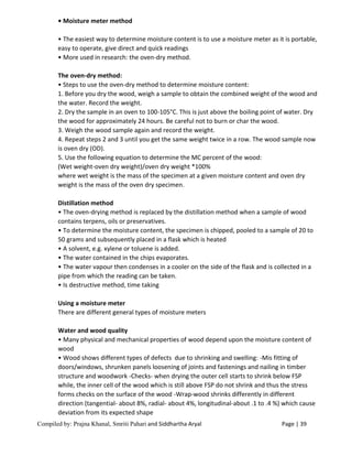 Compiled by: Prajna Khanal, Smriti Pahari and Siddhartha Aryal Page | 39
• Moisture meter method
• The easiest way to determine moisture content is to use a moisture meter as it is portable,
easy to operate, give direct and quick readings
• More used in research: the oven-dry method.
The oven-dry method:
• Steps to use the oven-dry method to determine moisture content:
1. Before you dry the wood, weigh a sample to obtain the combined weight of the wood and
the water. Record the weight.
2. Dry the sample in an oven to 100-105°C. This is just above the boiling point of water. Dry
the wood for approximately 24 hours. Be careful not to burn or char the wood.
3. Weigh the wood sample again and record the weight.
4. Repeat steps 2 and 3 until you get the same weight twice in a row. The wood sample now
is oven dry (OD).
5. Use the following equation to determine the MC percent of the wood:
(Wet weight-oven dry weight)/oven dry weight *100%
where wet weight is the mass of the specimen at a given moisture content and oven dry
weight is the mass of the oven dry specimen.
Distillation method
• The oven-drying method is replaced by the distillation method when a sample of wood
contains terpens, oils or preservatives.
• To determine the moisture content, the specimen is chipped, pooled to a sample of 20 to
50 grams and subsequently placed in a flask which is heated
• A solvent, e.g. xylene or toluene is added.
• The water contained in the chips evaporates.
• The water vapour then condenses in a cooler on the side of the flask and is collected in a
pipe from which the reading can be taken.
• Is destructive method, time taking
Using a moisture meter
There are different general types of moisture meters
Water and wood quality
• Many physical and mechanical properties of wood depend upon the moisture content of
wood
• Wood shows different types of defects due to shrinking and swelling: -Mis fitting of
doors/windows, shrunken panels loosening of joints and fastenings and nailing in timber
structure and woodwork -Checks- when drying the outer cell starts to shrink below FSP
while, the inner cell of the wood which is still above FSP do not shrink and thus the stress
forms checks on the surface of the wood -Wrap-wood shrinks differently in different
direction (tangential- about 8%, radial- about 4%, longitudinal-about .1 to .4 %) which cause
deviation from its expected shape
 