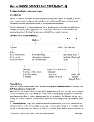 Compiled by: Prajna Khanal, Smriti Pahari and Siddhartha Aryal Page | 41
Unit 4: WOOD DEFECTS AND TREATMENT (6)
4.1 Wood defects, causes and types:
Wood Defects:
Timber as a natural product is influenced by various forces which affect its strength, durability,
color, economic value and grade. Various abnormal conditions and features of wood which
permanently reduce the economic value of wood are termed as defects.
A defect is irregularity or abnormality occurring in wood which is responsible for reduction in
strength, durability, utility, appearance and cause decay. Any feature that only affects the
appearance without affecting the technical quality of timber is called blemish.
Defects in wood (Causes and types):
Natural Defects:
These are abnormalities in wood which are due to the growth and environment of the living tree.
Defects due to abnormal growth:
Knots: Knot is the basal portion of branch, which was earlier cut off from the main stem. Knots are
usually oval or circular in shape. Knots are formed from branches being incorporated in the main
stem by occlusion. Due to greater pressure occurring at these places the fibres are packed more
closely and compose a denser and harder tissue than the surrounding wood, e.g.: live knots, dead
knots.
a. Live or tight knots: A tight knot free from decay and cracks in which the fibres are completely
inter grown those of the surrounding wood, e.g. up to 5 cm. in diameter up to 4 in numbers. That
portion of the branch which is living at the time of its inclusion (basal portion which is nourished by
 