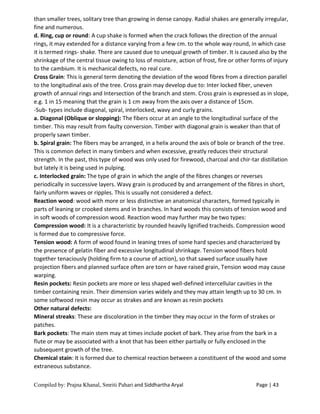 Compiled by: Prajna Khanal, Smriti Pahari and Siddhartha Aryal Page | 43
than smaller trees, solitary tree than growing in dense canopy. Radial shakes are generally irregular,
fine and numerous.
d. Ring, cup or round: A cup shake is formed when the crack follows the direction of the annual
rings, it may extended for a distance varying from a few cm. to the whole way round, in which case
it is termed rings- shake. There are caused due to unequal growth of timber. It is caused also by the
shrinkage of the central tissue owing to loss of moisture, action of frost, fire or other forms of injury
to the cambium. It is mechanical defects, no real cure.
Cross Grain: This is general term denoting the deviation of the wood fibres from a direction parallel
to the longitudinal axis of the tree. Cross grain may develop due to: Inter locked fiber, uneven
growth of annual rings and Intersection of the branch and stem. Cross grain is expressed as in slope,
e.g. 1 in 15 meaning that the grain is 1 cm away from the axis over a distance of 15cm.
-Sub- types include diagonal, spiral, interlocked, wavy and curly grains.
a. Diagonal (Oblique or slopping): The fibers occur at an angle to the longitudinal surface of the
timber. This may result from faulty conversion. Timber with diagonal grain is weaker than that of
properly sawn timber.
b. Spiral grain: The fibers may be arranged, in a helix around the axis of bole or branch of the tree.
This is common defect in many timbers and when excessive, greatly reduces their structural
strength. In the past, this type of wood was only used for firewood, charcoal and chir-tar distillation
but lately it is being used in pulping.
c. Interlocked grain: The type of grain in which the angle of the fibres changes or reverses
periodically in successive layers. Wavy grain is produced by and arrangement of the fibres in short,
fairly uniform waves or ripples. This is usually not considered a defect.
Reaction wood: wood with more or less distinctive an anatomical characters, formed typically in
parts of leaning or crooked stems and in branches. In hard woods this consists of tension wood and
in soft woods of compression wood. Reaction wood may further may be two types:
Compression wood: It is a characteristic by rounded heavily lignified tracheids. Compression wood
is formed due to compressive force.
Tension wood: A form of wood found in leaning trees of some hard species and characterized by
the presence of gelatin fiber and excessive longitudinal shrinkage. Tension wood fibers hold
together tenaciously (holding firm to a course of action), so that sawed surface usually have
projection fibers and planned surface often are torn or have raised grain, Tension wood may cause
warping.
Resin pockets: Resin pockets are more or less shaped well-defined intercellular cavities in the
timber containing resin. Their dimension varies widely and they may attain length up to 30 cm. In
some softwood resin may occur as strakes and are known as resin pockets
Other natural defects:
Mineral streaks: These are discoloration in the timber they may occur in the form of strakes or
patches.
Bark pockets: The main stem may at times include pocket of bark. They arise from the bark in a
flute or may be associated with a knot that has been either partially or fully enclosed in the
subsequent growth of the tree.
Chemical stain: It is formed due to chemical reaction between a constituent of the wood and some
extraneous substance.
 