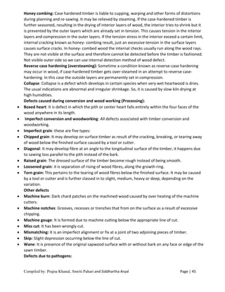 Compiled by: Prajna Khanal, Smriti Pahari and Siddhartha Aryal Page | 45
Honey combing: Case hardened timber is liable to cupping, warping and other forms of distortions
during planning and re-sawing. It may be relieved by steaming. If the case-hardened timber is
further seasoned, resulting in the drying of interior layers of wood, the interior tries to shrink but it
is prevented by the outer layers which are already set in tension. This causes tension in the interior
layers and compression in the outer layers. If the tension stress in the interior exceed a certain limit,
internal cracking known as honey- combing result, just an excessive tension in the surface layers
causes surface cracks. In honey- combed wood the internal checks usually run along the wood rays.
They are not visible at the surface and therefore cannot be detected before the timber is fashioned.
Not visible outer side so we can use internal detection method of wood defect.
Reverse case hardening (oversteaming): Sometime a condition known as reverse-case hardening
may occur in wood, if case-hardened timber gets over-steamed in an attempt to reverse case-
hardening. In this case the outside layers are permanently set in compression.
Collapse: Collapse is a defect which develops in certain species when very wet heartwood is dries.
The usual indications are abnormal and irregular shrinkage. So, it is caused by slow kiln drying at
high humidities.
Defects caused during conversion and wood working (Processing):
 Boxed heart: It is defect in which the pith or center heart falls entirely within the four faces of the
wood anywhere in its length.
 Imperfect conversion and woodworking: All defects associated with timber conversion and
woodworking.
 Imperfect grain: these are five types:
 Chipped grain: It may develop on surface timber as result of the cracking, breaking, or tearing away
of wood below the finished surface caused by a tool or cutter.
 Diagonal: It may develop fibre at an angle to the longitudinal surface of the timber, it happens due
to sawing loss parallel to the pith instead of the bark.
 Raised grain: The dressed surface of the timber become rough instead of being smooth.
 Loosened grain: it is separation of rising of wood fibres, along the growth ring.
 Torn grain: This pertains to the tearing of wood fibres below the finished surface. It may be caused
by a tool or cutter and is further classed in to slight, medium, heavy or deep, depending on the
variation.
Other defects
 Machine burn: Dark chard patches on the machined wood caused by over heating of the machine
cutters.
 Machine notches: Grooves, recesses or trenches that from on the surface as a result of excessive
chipping.
 Machine gouge: It is formed due to machine cutting below the appropriate line of cut.
 Miss cut: It has been wrongly cut.
 Mismatching: It is an imperfect alignment or fix at a joint of two adjoining pieces of timber.
 Skip: Slight depression occurring below the line of cut.
 Wane: It is presence of the original sapwood surface with or without bark on any face or edge of the
sawn timber.
Defects due to pathogens:
 