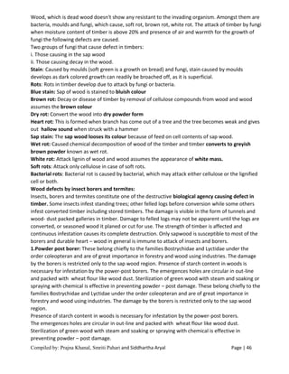 Compiled by: Prajna Khanal, Smriti Pahari and Siddhartha Aryal Page | 46
Wood, which is dead wood doesn't show any resistant to the invading organism. Amongst them are
bacteria, moulds and fungi, which cause, soft rot, brown rot, white rot. The attack of timber by fungi
when moisture content of timber is above 20% and presence of air and warmth for the growth of
fungi the following defects are caused.
Two groups of fungi that cause defect in timbers:
i. Those causing in the sap wood
ii. Those causing decay in the wood.
Stain: Caused by moulds (soft green is a growth on bread) and fungi, stain caused by moulds
develops as dark colored growth can readily be broached off, as it is superficial.
Rots: Rots in timber develop due to attack by fungi or bacteria.
Blue stain: Sap of wood is stained to bluish colour
Brown rot: Decay or disease of timber by removal of cellulose compounds from wood and wood
assumes the brown colour
Dry rot: Convert the wood into dry powder form
Heart rot: This is formed when branch has come out of a tree and the tree becomes weak and gives
out hallow sound when struck with a hammer
Sap stain: The sap wood looses its colour because of feed on cell contents of sap wood.
Wet rot: Caused chemical decomposition of wood of the timber and timber converts to greyish
brown powder known as wet rot.
White rot: Attack lignin of wood and wood assumes the appearance of white mass.
Soft rots: Attack only cellulose in case of soft rots.
Bacterial rots: Bacterial rot is caused by bacterial, which may attack either cellulose or the lignified
cell or both.
Wood defects by insect borers and termites:
Insects, borers and termites constitute one of the destructive biological agency causing defect in
timber. Some insects infest standing trees; other felled logs before conversion while some others
infest converted timber including stored timbers. The damage is visible in the form of tunnels and
wood- dust packed galleries in timber. Damage to felled logs may not be apparent until the logs are
converted, or seasoned wood it planed or cut for use. The strength of timber is affected and
continuous infestation causes its complete destruction. Only sapwood is susceptible to most of the
borers and durable heart – wood in general is immune to attack of insects and borers.
1.Powder post borer: These belong chiefly to the families Bostrychidae and Lyctidae under the
order coleopteran and are of great importance in forestry and wood using industries. The damage
by the borers is restricted only to the sap wood region. Presence of starch content in woods is
necessary for infestation by the power-post borers. The emergences holes are circular in out-line
and packed with wheat flour like wood dust. Sterilization of green wood with steam and soaking or
spraying with chemical is effective in preventing powder – post damage. These belong chiefly to the
families Bostrychidae and Lyctidae under the order coleopteran and are of great importance in
forestry and wood using industries. The damage by the borers is restricted only to the sap wood
region.
Presence of starch content in woods is necessary for infestation by the power-post borers.
The emergences holes are circular in out-line and packed with wheat flour like wood dust.
Sterilization of green wood with steam and soaking or spraying with chemical is effective in
preventing powder – post damage.
 