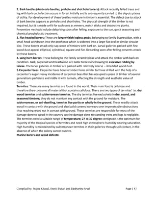 Compiled by: Prajna Khanal, Smriti Pahari and Siddhartha Aryal Page | 47
2. Bark beetles (Ambrosia beetles, pinhole and shot hole borers): Attack recently felled trees and
log with bark on. Infection occurs in forest initially and is subsequently carried to the depots places
of utility. For development of these beetles moisture in timber is essential. The defect due to attack
of bark beetles appears as pinholes and shortholes. The physical strength of the timber is not
impaired, but it is made unfit for such uses as veneers, match sticks and decorative planks.
Preventive methods include debarking soon after felling, exposure to the sun, quick seasoning and
chemical prophylactic treatment.
3. Flat headed borers: These are long whitish legless grubs, belonging to family Buprestidae, with a
small head withdrawn into the prothorax which is widened into a large flat oval or similar circular
disc. These borers attack only sap wood of timbers with bark on. Larval galleries packed with fine
wood dust appear elliptical, cylindrical, square and flat. Debarking soon after felling prevents attack
by these borers.
4. Long horn borers: These belong to the family cerambycidae and attack the timber with bark on
condition. Bark, sapwood and heartwood are liable to be ruined owing to excessive ridding by
larvae. The larval galleries in timber are packed with relatively coarse – shredded wood dust.
5.Carpenter bees: Carpenter bees bore in timber holes similar to those drilled with the help of a
carpenter’s augur.Heavy incidence of carpenter bees that has occupied a piece of timber of several
generations perforate and riddle it with tunnels, affecting the strength and aesthetic value of
timber.
Termites: There are many termites are found in the world. Their main food is cellulose and
therefore they consume all material that contains cellulose. There are two types of termites’ i.e. dry
wood termites and subterranean termites. The dry termites live exclusively in dry, sound, and
seasoned timbers; they do not maintain any contact with the ground for moisture. The
subterranean, or soil-dwelling, termites live partly or wholly in the ground. These readily attack
wood in contact with the ground and also build covered runways over impenetrable obstructions
thus reaching wood not in contact with ground. These termites are responsible for most of the
damage done to wood in the country cut the damage done to standing trees and logs is negligible.
The termites need a suitable range of temperature; 27 to 30 degree centigrade is the optimum for
majority of the tropical species of termites and need high atmospheric humidity nearing saturation.
High humidity is maintained by subterranean termites in their galleries through soil contact, in the
absence of which the colony cannot survive.
Marine borers and wood defects:
 