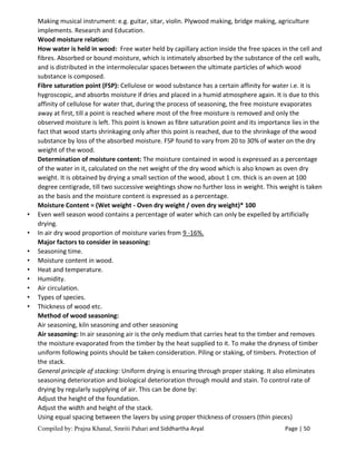 Compiled by: Prajna Khanal, Smriti Pahari and Siddhartha Aryal Page | 50
Making musical instrument: e.g. guitar, sitar, violin. Plywood making, bridge making, agriculture
implements. Research and Education.
Wood moisture relation:
How water is held in wood: Free water held by capillary action inside the free spaces in the cell and
fibres. Absorbed or bound moisture, which is intimately absorbed by the substance of the cell walls,
and is distributed in the intermolecular spaces between the ultimate particles of which wood
substance is composed.
Fibre saturation point (FSP): Cellulose or wood substance has a certain affinity for water i.e. it is
hygroscopic, and absorbs moisture if dries and placed in a humid atmosphere again. It is due to this
affinity of cellulose for water that, during the process of seasoning, the free moisture evaporates
away at first, till a point is reached where most of the free moisture is removed and only the
observed moisture is left. This point is known as fibre saturation point and its importance lies in the
fact that wood starts shrinkaging only after this point is reached, due to the shrinkage of the wood
substance by loss of the absorbed moisture. FSP found to vary from 20 to 30% of water on the dry
weight of the wood.
Determination of moisture content: The moisture contained in wood is expressed as a percentage
of the water in it, calculated on the net weight of the dry wood which is also known as oven dry
weight. It is obtained by drying a small section of the wood, about 1 cm. thick is an oven at 100
degree centigrade, till two successive weightings show no further loss in weight. This weight is taken
as the basis and the moisture content is expressed as a percentage.
Moisture Content = (Wet weight - Oven dry weight / oven dry weight)* 100
• Even well season wood contains a percentage of water which can only be expelled by artificially
drying.
• In air dry wood proportion of moisture varies from 9 -16%.
Major factors to consider in seasoning:
• Seasoning time.
• Moisture content in wood.
• Heat and temperature.
• Humidity.
• Air circulation.
• Types of species.
• Thickness of wood etc.
Method of wood seasoning:
Air seasoning, kiln seasoning and other seasoning
Air seasoning: In air seasoning air is the only medium that carries heat to the timber and removes
the moisture evaporated from the timber by the heat supplied to it. To make the dryness of timber
uniform following points should be taken consideration. Piling or staking, of timbers. Protection of
the stack.
General principle of stacking: Uniform drying is ensuring through proper staking. It also eliminates
seasoning deterioration and biological deterioration through mould and stain. To control rate of
drying by regularly supplying of air. This can be done by:
Adjust the height of the foundation.
Adjust the width and height of the stack.
Using equal spacing between the layers by using proper thickness of crossers (thin pieces)
 