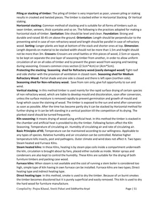 Compiled by: Prajna Khanal, Smriti Pahari and Siddhartha Aryal Page | 51
Piling or stacking of timber: The piling of timber is very important as poor, uneven piling or staking
results in crooked and twisted pieces. The timber is stacked either in Horizontal Stacking Or Vertical
staking.
Horizontal stacking: Common method of stacking and is suitable for all forms of timbers such as
swan timber, veneers, thick scantales and so on. The following is the practices adopted for making a
horizontal stack of timber. Sanitation: Site should be level and clean. Foundation: Strong and
durable and raised 30-45 cm above the ground. Orientation: Length should be perpendicular to the
preventing wind in case of non-refractory wood and length should be parallel in case of refractory
wood. Sorting: Longer planks are kept at bottom of the stack and shorter ones at top. Dimension:
Length depends on material to be stacked width should not be more than 1.5m and height should
not be more than 3m. Crossers: Crossers are small battles or thin pieces of wood, 2.5cm or square,
to be kept on separate the one layer of seasoning timber from another, in order to allow uniform
circulation of air on all sides of timber and to prevent the green wood from warping and twisting
during seasoning. Crossers common cross section (2.5cm*4cm) or (4cm*5cm).
Protecting the stacking: Seasoning shed for Refractory wood.(easily damaged wood) Tight roof
and side shelter with the provision of ventilation in closed room. Seasoning shed for Medium
Refractory Wood. Partial shade and one side is closed and there is left open (northen side).
Seasoning shed for Non-refractory wood. Save from rain only; give full opportunity to sun and
wind.
Vertical stacking: In this method timber is used mainly for the rapid surface drying of certain species
of non refractory wood, which are liable to develop mould and discoloration, soon after conversion,
unless the surface moisture is removed rapidly to prevent germination and growth of mould and
fungi which cause the staining of wood. The timber is exposed to the sun and wind after conversion
as soon as possible. After the time has become partly dry it can be stacked by Horizontal method for
further drying or it can be left standing in a vertical position till the competition of its drying. The
planked stand should be turned frequently.
Kiln seasoning: It means drying of wood using artificial heat. In this method the timber is stacked in
the chamber and artificial heat is provided to dry the timber. Following factors affect the Kiln
Seasoning. Temperature of circulating air. Humidity of circulating air and rate of circulating air.
Basic Principles of KS; Temperature can be maintained according to our willingness. Applicable to
any types of species. Relative humidity and air circulation can be controlled. Relative higher
temperature kills insects, pest and pathogens. Outer climate and wind does not affect it. Two types:
Steam heated and Furnace Kilns.
Steam heated kilns: In these Kilns, heating is by steam pipe coils inside a compartment underneath
the kiln, circulation is brought about by fans, placed either outside as inside. Water sprays and
condensers are also kept to control the humidity. These Kilns are suitable for the drying of both
furniture timbers and packing case wood.
Furnace kilns: When steam is not available and the cost of running a stem boiler is considered too
high, simple type of kiln having in own furnace can be installed. Furnace kilns are two types; Direct
heating type and indirect heating type.
Direct heating type: In this method, smoke is used to dry the timber. Because of un burnt smokes
the timber becomes discolored but it is purely superficial and easily removed. This kiln is used to dry
the hard wood for furniture manufacture.
 