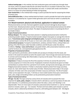 Compiled by: Prajna Khanal, Smriti Pahari and Siddhartha Aryal Page | 52
Indirect heating type: In this method, the heat combustion gases and smoke pass through sheet
iron ducts, which are placed inside the kiln and which heat the air circulation inside the drier. It has
the advantages that the timber to be dried does not come in contact with smoke and therefore
there is no chance of surface blacking of timber during drying.
Solar heated kilns: In this method Solar energy is used to provide the heat for seasoning the timber
of various sizes.
Dehumidification kilns: In these method electrical heats is used to provide the heat to the stack and
heated air is circulated by fan. A green timber generates warm and moist air which is sucked by the
humidifier.
4.4. Wood treatment: physical and chemical, application in national context
Wood preservatives are toxic chemicals applied to wood to prevent damage by decay fungi or
harmful insect. Wood preservation consists of introducing chemical (wood preservatives) into which
prevent fungal growth and insect attack. The object of wood preservation is to prolong the life of
perishable timbers.
Scope of wood preservatives:
Railway Sleepers: The railways have been pioneers in adapting wood preservation method for
protecting wooden sleepers. Properly treated wooden sleepers have given an average life of 20-25
years. Transmission poles telegraph and telephone poles; A properly treated wooden pole can be
expected to give a service life of 25 years or more even under adverse conditions.Timber for other
constructional purposes; If properly treated beams, window, and door frames, ceiling timbers are
getting a life of 60-70 years under favorable conditions and 40-50 years under the adverse
conditions. Packing – cases and furniture; Low grade timbers, after preservative treatment, can be
used for furniture etc. and expected to give good service life.
Properties of wood preservatives:
That is permanent, penetrative, safe to handle and use (easy to introduce into the wood, and
remain in the wood not washed out when the wood is wet). Toxic to fungi and insects but harmless
to animals and human being. Not inflammable or injurious to the wood. That is clean, odorless and
amenable to painting.
Importance: It helps to increase the life of the wood by 5-10 times its normal life and its fire-
resistive property to 2-3 times the normal. Prophylactic treatment should also be given to timber
and bamboos to protect them for a period of 3 to 6 months, during transit and storage, prior to full
fledged preservative treatment. If timber is chemically treated it protect from fungi cause blue,
brown etc. Stain which lower the market value of timber. Wood preservation helps in the proper
utilization of timber and in the conservation of timber resources and forests. The life of treated
timber can be expected in the open, 7-10 times or more inside location.Fence post, transmission
poles, piles, bridge and building timbers can be protected by preservative treatment
Types of wood preservatives:
Oil type- Tar oils: This type comprises various forms of creosote and it at present the most
important for posts, poles, sleepers. Creosote which is derived as a coal-tar by product of coke and
steel industries. It is satisfactory preservatives where the odour, colour and ‘bleeding’ is not
objectionable. There are many types of creosotes used preservative treatment i.e. coal-tar creosote,
wood tar creosote, water- gas – tar creosote. The best and most widely used creosote is coal-tar
creosote, which is obtained by distillation of coal tar, with boiling point between 210 - 355 degree
 