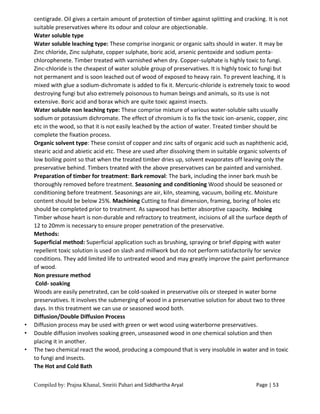 Compiled by: Prajna Khanal, Smriti Pahari and Siddhartha Aryal Page | 53
centigrade. Oil gives a certain amount of protection of timber against splitting and cracking. It is not
suitable preservatives where its odour and colour are objectionable.
Water soluble type
Water soluble leaching type: These comprise inorganic or organic salts should in water. It may be
Zinc chloride, Zinc sulphate, copper sulphate, boric acid, arsenic pentoxide and sodium penta-
chlorophenete. Timber treated with varnished when dry. Copper-sulphate is highly toxic to fungi.
Zinc-chloride is the cheapest of water soluble group of preservatives. It is highly toxic to fungi but
not permanent and is soon leached out of wood of exposed to heavy rain. To prevent leaching, it is
mixed with glue a sodium-dichromate is added to fix it. Mercuric-chloride is extremely toxic to wood
destroying fungi but also extremely poisonous to human beings and animals, so its use is not
extensive. Boric acid and borax which are quite toxic against insects.
Water soluble non leaching type: These comprise mixture of various water-soluble salts usually
sodium or potassium dichromate. The effect of chromium is to fix the toxic ion-arsenic, copper, zinc
etc in the wood, so that it is not easily leached by the action of water. Treated timber should be
complete the fixation process.
Organic solvent type: These consist of copper and zinc salts of organic acid such as naphthenic acid,
stearic acid and abietic acid etc. These are used after dissolving them in suitable organic solvents of
low boiling point so that when the treated timber dries up, solvent evaporates off leaving only the
preservative behind. Timbers treated with the above preservatives can be painted and varnished.
Preparation of timber for treatment: Bark removal: The bark, including the inner bark mush be
thoroughly removed before treatment. Seasoning and conditioning Wood should be seasoned or
conditioning before treatment. Seasonings are air, kiln, steaming, vacuum, boiling etc. Moisture
content should be below 25%. Machining Cutting to final dimension, framing, boring of holes etc
should be completed prior to treatment. As sapwood has better absorptive capacity. Incising
Timber whose heart is non-durable and refractory to treatment, incisions of all the surface depth of
12 to 20mm is necessary to ensure proper penetration of the preservative.
Methods:
Superficial method: Superficial application such as brushing, spraying or brief dipping with water
repellent toxic solution is used on slash and millwork but do not perform satisfactorily for service
conditions. They add limited life to untreated wood and may greatly improve the paint performance
of wood.
Non pressure method
Cold- soaking
Woods are easily penetrated, can be cold-soaked in preservative oils or steeped in water borne
preservatives. It involves the submerging of wood in a preservative solution for about two to three
days. In this treatment we can use or seasoned wood both.
Diffusion/Double Diffusion Process
• Diffusion process may be used with green or wet wood using waterborne preservatives.
• Double diffusion involves soaking green, unseasoned wood in one chemical solution and then
placing it in another.
• The two chemical react the wood, producing a compound that is very insoluble in water and in toxic
to fungi and insects.
The Hot and Cold Bath
 