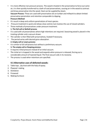 Compiled by: Prajna Khanal, Smriti Pahari and Siddhartha Aryal Page | 54
• It is more effective non pressure process. The wood is heated in the preservative to force out some
air, it is then quickly transferred to a bath of coal preservatives, causing air in the wood to contract
and draw preservative into the wood. Heat can be supplied by steam.
Vacuum Process: These are used with preservative oils on lumber and millwork to obtain limited
preservative penetration and retention comparable to dipping.
Pressure Method
• It’s result in deep and uniform penetrations of most species.
• Pressure treatment is quick and allows close control, but involves the use of closed cylinders.
• Three methods of preservatives under pressure treatment.
1. The full-cell or Bethell process
• It is used with oil preservatives where high retentions are required. Seasoning wood is placed in the
treating cylinder and a vacuum drawn.
• The cylinder is then filled with preservatives, heated if necessary.
• The period varies with desired gross absorption.
2. Empty-cell or Lowry process
• It is similar to full cell process but without a preliminary vacuum.
3. The empty-cell or Rueping process:
• It requires initial pressure instead of an initial vacuum.
• The initial air is trapped in the wood and expands when pressure is released, forcing out a
considerable amount of injected liquid. The final vacuum aids in its recovery.
• The process is used when retentions are specified.
4.5 Alternative uses of defected woods:
1. Table tops.. (by knot with the help of epoxy.
2. Plywood making
3. Distilation
4. Firewood
5. Making furniture
 